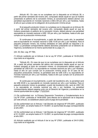 Artículo 40.- En caso no se cumpliese con lo dispuesto en el Artículo 38, a
partir del primer semestre del noveno año, computado desde aquél en que se hubiere
presentado el petitorio de la concesión minera, el concesionario deberá abonar una
penalidad equivalente en moneda nacional a US$ 2.00 por año y por hectárea, hasta
el año en que cumpla con la obligación de la producción mínima anual.
Si el pequeño productor minero no cumpliese con lo dispuesto en el Artículo 38,
a partir del primer semestre del noveno año, computado desde aquél en que se
hubiere presentado el petitorio de la concesión minera, deberá abonar una penalidad
equivalente en moneda nacional a US$ 1.00 por año y por hectárea, hasta el año que
cumpla con la producción mínima anual.
Si continuase el incumplimiento, a partir del décimo cuarto año, la penalidad
será el equivalente en moneda nacional a US$ 10.00 por año y por hectárea. Para el
pequeño productor minero, los montos señalados en este párrafo se reducirán a la
mitad. La penalidad correspondiente deberá abonarse juntamente con el Derecho de
Vigencia y acreditarse en la misma oportunidad de su pago. (*)
(Art. 30, Dec. Leg. Nº 708).
(*) Artículo sustituído por el Artículo 3 de la Ley Nº 27341, publicada el 18-08-2000,
cuyo texto es el siguiente:
"Artículo 40.- En caso de que no se cumpliese con lo dispuesto en el Artículo
38, a partir del primer semestre del sétimo año computado desde aquél en que se
hubiere otorgado el título de concesión minera, el concesionario deberá pagar una
penalidad de US$ 6,00 o su equivalente en moneda nacional por año y por hectárea,
hasta el año en que cumpla con la producción mínima anual. En el caso de los
pequeños productores mineros, la penalidad será de US$ 3,00 o su equivalente en
moneda nacional por año y por hectárea, hasta el año que cumpla con la producción
mínima anual.
Si continuase el incumplimiento, a partir del duodécimo año, la penalidad será
de US$ 20,00 o su equivalente en moneda nacional por año y por hectárea. Para el
pequeño productor minero la penalidad, a partir del duodécimo año, será de US$ 7,00
o su equivalente en moneda nacional por año y por hectárea. La penalidad
correspondiente deberá pagarse junto con el Derecho de Vigencia y acreditarse en la
misma oportunidad de su pago." (1)(2)(3)(4)
(1) De conformidad con la Primera Disposición Transitoria y Complementaria de la
Ley Nº 27341, publicada el 18-08-2000; para efectos de la aplicación de lo dispuesto
por este artículo, se establecen plazos para el pago de la penalidad
(2) De conformidad con el Artículo 1 del Decreto de Urgencia Nº 079-2001, publicado
el 07-07-2001, se amplía hasta el 31-10-2001, la oportunidad de pago correspondiente
al año 2001.
(3) De conformidad con el Artículo 1 del Decreto de Urgencia Nº 123-2001, publicado
el 31-10-2001, se amplía hasta el 31-12-2001, la oportunidad de pago correspondiente
al año 2001.
(4) Artículo sustituido por el Artículo 8 de la Ley Nº 27651, publicada el 24-01-2002,
cuyo texto es el siguiente:
 