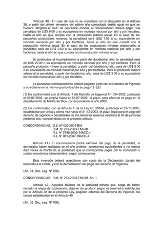 “Artículo 40.- En caso de que no se cumpliese con lo dispuesto en el Artículo
38, a partir del primer semestre del sétimo año computado desde aquel en que se
hubiere otorgado el título de concesión minera, el concesionario deberá pagar una
penalidad de US$ 6.00 o su equivalente en moneda nacional por año y por hectárea,
hasta el año en que cumpla con la producción mínima anual. En el caso de los
pequeños productores mineros, la penalidad será US$ 1.00 o su equivalente en
moneda nacional por año y por hectárea, hasta el año en que cumpla con la
producción mínima anual. En el caso de los productores mineros artesanales, la
penalidad será de US$ 0.50 o su equivalente en moneda nacional por año y por
hectárea, hasta el año en que cumpla con la producción mínima anual.
Si continuase el incumplimiento a partir del duodécimo año, la penalidad será
de US$ 20.00 o su equivalente en moneda nacional por año y por hectárea. Para el
pequeño productor minero la penalidad, a partir del duodécimo año, será de US$ 5.00
o su equivalente en moneda nacional por año y por hectárea. Para el productor minero
artesanal la penalidad, a partir del duodécimo año, será de US$ 3.00 o su equivalente
en moneda nacional por año y por hectárea.
La penalidad correspondiente deberá pagarse junto con el Derecho de Vigencia
y acreditarse en la misma oportunidad de su pago.” (1)(2)
(1) De conformidad con el Artículo 1 del Decreto de Urgencia N° 034-2002, publicado
el 03-07-2002, se amplía hasta el 15-07-2002, el plazo para efectuar el pago en el
departamento de Madre de Dios, correspondiente al año 2002.
(2) De conformidad con el Artículo 1 de la Ley N° 28104, publicada el 21-11-2003,
establécese por única y última vez hasta el 31-12-2003, el plazo legal para el pago del
derecho de vigencia y penalidades de los derechos mineros vencidos el 30 de junio del
presente año, comprendidos en el presente artículo.
CONCORDANCIAS: D.S. Nº 029-2001-EM
R.M. N° 271-2003-EM-DM
R.J. N° 2748-2006-INACC-J
R.J. N° 061-2007-INACC-J
Artículo 41.- El concesionario podrá eximirse del pago de la penalidad, si
demuestra haber realizado en el año anterior, inversiones equivalentes a no menos
diez veces el monto de la penalidad que le corresponda pagar por la concesión o
unidad económica administrativa, según corresponda.
Esta inversión deberá acreditarse con copia de la Declaración Jurada del
Impuesto a la Renta, y con la demostración del pago del Derecho de Vigencia.
(Art. 31, Dec. Leg. Nº 708).
CONCORDANCIAS: R.M. N° 271-2003-EM-DM, Art. 1
Artículo 42.- Aquellos titulares de la actividad minera que, luego de haber
iniciado la etapa de explotación, dejaran de producir según el parámetro establecido
por el Artículo 38 de la presente Ley, pagarán además del Derecho de Vigencia, los
cargos establecidos en el Artículo 40
(Art. 33, Dec. Leg. Nº 708).
 