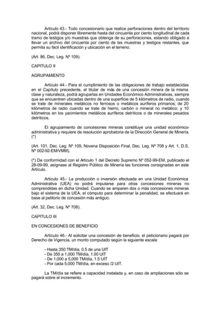Artículo 43.- Todo concesionario que realice perforaciones dentro del territorio
nacional, podrá disponer libremente hasta del cincuenta por ciento longitudinal de cada
tramo de testigos y/o muestras que obtenga de su perforaciones, estando obligado a
llevar un archivo del cincuenta por ciento de las muestras y testigos restantes, que
permita su fácil identificación y ubicación en el terreno.
(Art. 86, Dec. Leg. Nº 109).
CAPITULO II
AGRUPAMIENTO
Artículo 44.- Para el cumplimiento de las obligaciones de trabajo establecidas
en el Capítulo precedente, el titular de más de una concesión minera de la misma
clase y naturaleza, podrá agruparlas en Unidades Económico Administrativas, siempre
que se encuentren ubicadas dentro de una superficie de 5 kilómetros de radio, cuando
se trate de minerales metálicos no ferrosos o metálicos auríferos primarios; de 20
kilómetros de radio cuando se trate de hierro, carbón o mineral no metálico; y 10
kilómetros en los yacimientos metálicos auríferos detríticos o de minerales pesados
detríticos.
El agrupamiento de concesiones mineras constituye una unidad económico-
administrativa y requiere de resolución aprobatoria de la Dirección General de Minería.
(*)
(Art. 101, Dec. Leg. Nº 109, Novena Disposición Final, Dec. Leg. Nº 708 y Art. 1, D.S.
Nº 002-92-EM/VMM).
(*) De conformidad con el Artículo 1 del Decreto Supremo Nº 052-99-EM, publicado el
28-09-99, asígnase al Registro Público de Minería las funciones consignadas en este
Artículo.
Artículo 45.- La producción o inversión efectuada en una Unidad Económica
Administrativa (UEA) no podrá imputarse para otras concesiones mineras no
comprendidas en dicha Unidad. Cuando se amparen dos o más concesiones mineras
bajo el sistema de la UEA, el cómputo para determinar la penalidad, se efectuará en
base al petitorio de concesión más antiguo.
(Art. 32, Dec. Leg. Nº 708).
CAPITULO III
EN CONCESIONES DE BENEFICIO
Artículo 46.- Al solicitar una concesión de beneficio, el peticionario pagará por
Derecho de Vigencia, un monto computado según la siguiente escala:
- Hasta 350 TM/día, 0.5 de una UIT
- De 350 a 1,000 TM/día, 1.00 UIT
- De 1,000 a 5,000 TM/día, 1.5 UIT
- Por cada 5,000 TM/día, en exceso /2 UIT.
La TM/día se refiere a capacidad instalada y, en caso de ampliaciones sólo se
pagará sobre el incremento.
 