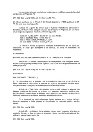 Los concesionarios de beneficio de sustancias no metálicas, pagarán la mitad
del Derecho en Vigencia. (*)
(Art. 102, Dec. Leg. Nº 109 y Art. 34, Dec. Leg. Nº 708).
(*) Artículo sustituido por el Artículo 4 del Decreto Legislativo Nº 868, publicado el 01-
11-96, cuyo texto es el siguiente:
"Artículo 46.- A partir del año en que se hubiere solicitado una concesión de
beneficio, el titular estará obligado al pago del Derecho de Vigencia, en un monto
anual según su capacidad instalada, del modo siguiente:
- hasta 350 TM/día, 0.0014 de una UIT por cada TM/día.
- más de 350 hasta 1,000 TM/día, 1.00 UIT
- más de 1,000 hasta 5,000 TM/día, 1.5 UIT
- por cada 5,000 TM/día en exceso, 2.00 UIT
La TM/día se refiere a capacidad instalada de tratamiento. En los casos de
ampliación, el pago que acompaña a la solicitud, es sobre el incremento de
capacidad."
CAPITULO IV
EN CONCESIONES DE LABOR GENERAL Y DE TRANSPORTE MINERO
Artículo 47.- Al solicitar una concesión de labor general o de transporte minero,
el peticionario pagará por Derecho de Vigencia 0.003% de una UIT por metro lineal de
labor proyectada.
(Art. 103. Dec. Leg. Nº 109 y Art. 34, Dec. Leg. Nº 708.
CAPITULO V
OBLIGACIONES COMUNES (*)
(*) De conformidad con el Artículo 1 de la Resolución Directoral Nº 087-2000-EM-
DGM; publicada el 19-05-2000, a partir de su vigencia, los titulares mineros están
obligados a llevar un registro de incidentes para cada unidad minera
Artículo 48.- Todo titular de actividad minera está obligado a ejecutar las
labores propias de la misma, de acuerdo con sistemas, métodos y técnicas que
tiendan al mejor desarrollo de la actividad y con sujeción a las normas de seguridad e
higiene y saneamiento ambiental aplicables a la industria minera.
En el desarrollo de tales actividades deberá evitarse en lo posible daños a
terceros, quedando el titular obligado a indemnizarlos por cualquier perjuicio que les
cause.
(Art. 104, Dec. Leg. Nº 109).
Artículo 49.- Los titulares de la actividad minera están obligados a facilitar en
cualquier tiempo, el libre acceso a la autoridad minera para la fiscalización de las
obligaciones que les corresponda.
(Art. 105, Dec. Leg. Nº 109).
 