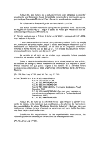 Artículo 50.- Los titulares de la actividad minera están obligados a presentar
anualmente una Declaración Anual Consolidada conteniendo la información que se
precisará por Resolución Ministerial. Esta información tendrá carácter confidencial.
La inobservancia de esta obligación será sancionada con multa.
Las multas no serán menores de cero punto uno por ciento (0.1%) de una UIT,
ni mayores de quince (15) UIT, según la escala de multas por infracciones que se
establecerá por Resolución Ministerial.(*)
(*) Párrafo sustituido por el Artículo 9 de la Ley Nº 27651, publicada el 24-01-2002,
cuyo texto es el siguiente:
“Las multas no serán menores de cero punto uno por ciento (0.1%) de una (1)
UIT, ni mayores de quince (15) UIT, según la escala de multas por infracciones que se
establecerá por Resolución Ministerial. En el caso de los pequeños productores
mineros el monto máximo será de dos (2) UIT, y en el caso de productores mineros
artesanales el monto máximo será de una (1) UIT.”
La omisión en el pago de las multas, cuya aplicación hubiere quedado
consentida, se someterá a cobro coactivo.
Sobre la base de la declaración indicada en el primer párrafo de este artículo,
el Ministerio de Energía y Minas redistribuirá la información que requiera el Sector
Público Nacional, sin que pueda exigirse a los titulares de la actividad minera
declaraciones adicionales por otros Organismos o Dependencias del Sector Público
Nacional.
(Art. 106, Dec. Leg. Nº 109 y Art. 36, Dec. Leg. Nº 708).
CONCORDANCIAS: R.M. Nº 420-2003-MEM-DM
R.M. N° 272-2003-EM-DM
R.D. N° 226-2003-MEM-DGM
R.D. N° 386-2004-MEM-DGM
R.M. N° 184-2005-MEM-DM (Formulario Declaración Anual
Consolida DAC)
R.D. N° 151-2005-MEM-DGM, (Precisan plazo y establecen
procedimiento para la presentación de la Declaración Anual
Consolidada -DAC)
R.D. N° 320-2006-MEM-DGM
Artículo 51.- El titular de la actividad minera está obligado a admitir en su
centro de trabajo, en la medida de sus posibilidades, a los alumnos de ingeniería de
las especialidades de Minas, Metalurgia, Geología, Industrial y Química, para que
realicen sus prácticas durante el período de vacaciones, así como facilitar las visitas
que éstos hagan a sus instalaciones.
Satisfechos los requerimientos de las especialidades mencionadas, las
vacantes podrán ser cubiertas por universitarios de otras especialidades.
(Art. 107, Dec. Leg. Nº 109).
 