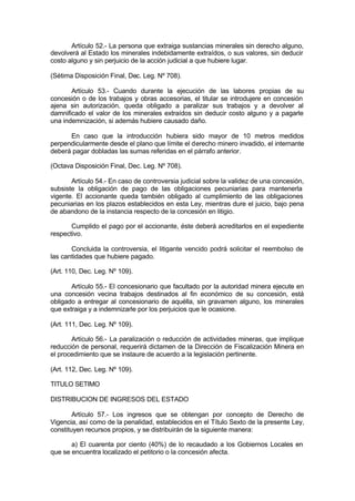 Artículo 52.- La persona que extraiga sustancias minerales sin derecho alguno,
devolverá al Estado los minerales indebidamente extraídos, o sus valores, sin deducir
costo alguno y sin perjuicio de la acción judicial a que hubiere lugar.
(Sétima Disposición Final, Dec. Leg. Nº 708).
Artículo 53.- Cuando durante la ejecución de las labores propias de su
concesión o de los trabajos y obras accesorias, el titular se introdujere en concesión
ajena sin autorización, queda obligado a paralizar sus trabajos y a devolver al
damnificado el valor de los minerales extraídos sin deducir costo alguno y a pagarle
una indemnización, si además hubiere causado daño.
En caso que la introducción hubiera sido mayor de 10 metros medidos
perpendicularmente desde el plano que límite el derecho minero invadido, el internante
deberá pagar dobladas las sumas referidas en el párrafo anterior.
(Octava Disposición Final, Dec. Leg. Nº 708).
Artículo 54.- En caso de controversia judicial sobre la validez de una concesión,
subsiste la obligación de pago de las obligaciones pecuniarias para mantenerla
vigente. El accionante queda también obligado al cumplimiento de las obligaciones
pecuniarias en los plazos establecidos en esta Ley, mientras dure el juicio, bajo pena
de abandono de la instancia respecto de la concesión en litigio.
Cumplido el pago por el accionante, éste deberá acreditarlos en el expediente
respectivo.
Concluida la controversia, el litigante vencido podrá solicitar el reembolso de
las cantidades que hubiere pagado.
(Art. 110, Dec. Leg. Nº 109).
Artículo 55.- El concesionario que facultado por la autoridad minera ejecute en
una concesión vecina trabajos destinados al fin económico de su concesión, está
obligado a entregar al concesionario de aquélla, sin gravamen alguno, los minerales
que extraiga y a indemnizarle por los perjuicios que le ocasione.
(Art. 111, Dec. Leg. Nº 109).
Artículo 56.- La paralización o reducción de actividades mineras, que implique
reducción de personal, requerirá dictamen de la Dirección de Fiscalización Minera en
el procedimiento que se instaure de acuerdo a la legislación pertinente.
(Art. 112, Dec. Leg. Nº 109).
TITULO SETIMO
DISTRIBUCION DE INGRESOS DEL ESTADO
Artículo 57.- Los ingresos que se obtengan por concepto de Derecho de
Vigencia, así como de la penalidad, establecidos en el Título Sexto de la presente Ley,
constituyen recursos propios, y se distribuirán de la siguiente manera:
a) El cuarenta por ciento (40%) de lo recaudado a los Gobiernos Locales en
que se encuentra localizado el petitorio o la concesión afecta.
 