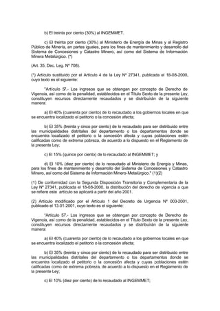 b) El treinta por ciento (30%) al INGEMMET.
c) El treinta por ciento (30%) al Ministerio de Energía de Minas y al Registro
Público de Minería, en partes iguales, para los fines de mantenimiento y desarrollo del
Sistema de Concesiones y Catastro Minero, así como del Sistema de Información
Minera Metalúrgico. (*)
(Art. 35, Dec. Leg. Nº 708).
(*) Artículo sustituído por el Artículo 4 de la Ley Nº 27341, publicada el 18-08-2000,
cuyo texto es el siguiente:
"Artículo 57.- Los ingresos que se obtengan por concepto de Derecho de
Vigencia, así como de la penalidad, establecidos en el Título Sexto de la presente Ley,
constituyen recursos directamente recaudados y se distribuirán de la siguiente
manera:
a) El 40% (cuarenta por ciento) de lo recaudado a los gobiernos locales en que
se encuentra localizado el petitorio o la concesión afecta;
b) El 35% (treinta y cinco por ciento) de lo recaudado para ser distribuido entre
las municipalidades distritales del departamento o los departamentos donde se
encuentra localizado el petitorio o la concesión afecta y cuyas poblaciones estén
calificadas como de extrema pobreza, de acuerdo a lo dispuesto en el Reglamento de
la presente Ley;
c) El 15% (quince por ciento) de lo recaudado al INGEMMET; y
d) El 10% (diez por ciento) de lo recaudado al Ministerio de Energía y Minas,
para los fines de mantenimiento y desarrollo del Sistema de Concesiones y Catastro
Minero, así como del Sistema de Información Minero-Metalúrgico." (1)(2)
(1) De conformidad con la Segunda Disposición Transitoria y Complementaria de la
Ley Nº 27341, publicada el 18-08-2000, la distribución del derecho de vigencia a que
se refiere este artículo se aplicará a partir del año 2001.
(2) Artículo modificado por el Artículo 1 del Decreto de Urgencia Nº 003-2001,
publicado el 13-01-2001, cuyo texto es el siguiente:
“Artículo 57.- Los ingresos que se obtengan por concepto de Derecho de
Vigencia, así como de la penalidad, establecidos en el Título Sexto de la presente Ley,
constituyen recursos directamente recaudados y se distribuirán de la siguiente
manera:
a) El 40% (cuarenta por ciento) de lo recaudado a los gobiernos locales en que
se encuentra localizado el petitorio o la concesión afecta;
b) El 35% (treinta y cinco por ciento) de lo recaudado para ser distribuido entre
las municipalidades distritales del departamento o los departamentos donde se
encuentra localizado el petitorio o la concesión afecta y cuyas poblaciones estén
calificadas como de extrema pobreza, de acuerdo a lo dispuesto en el Reglamento de
la presente Ley;
c) El 10% (diez por ciento) de lo recaudado al INGEMMET;
 