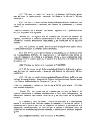 d) EL 5% (cinco por ciento) de lo recaudado al Ministerio de Energía y Minas,
para los fines de mantenimiento y desarrollo del Sistema de Información Minero-
Metalúrgico.
e) El 10% (diez por ciento) de lo recaudado al Registro Público de Minería para
los fines de mantenimiento y desarrollo del Sistema de Concesiones y Catastro
Minero.” (*)
(*) Artículo sustituido por el Artículo 1 del Decreto Legislativo Nº 913, publicado el 09-
04-2001, cuyo texto es el siguiente:
“Artículo 57.- Los ingresos que se obtengan por concepto de Derecho de
Vigencia, así como de la penalidad establecidos en el Título Sexto de la presente Ley,
constituyen recursos directamente recaudados y se distribuirán de la siguiente
manera:
a) El 40% (cuarenta por ciento) de lo recaudado a los gobiernos locales en que
se encuentra localizado el petitorio o concesión afecta;
b) El 35% (treinta y cinco por ciento) de lo recaudado para ser distribuido entre
las municipalidades distritales del departamento o los departamentos donde se
encuentre localizado el petitorio o la concesión afecta y cuyas poblaciones estén
calificadas como de extrema pobreza, de acuerdo a lo dispuesto en el Reglamento de
la presente Ley;
c) El 10% (diez por ciento) de lo recaudado al INGEMMET;
d) El 5% (cinco por ciento) de lo recaudado al Ministerio de Energía y Minas,
para los fines de mantenimiento y desarrollo del Sistema de información Minero-
Metalúrgico;
e) El 10% (diez por ciento) de lo recaudado al Registro Público de Minería para
los fines de mantenimiento y desarrollo del Sistema de Concesiones y Catastro Minero
y del Sistema de Distribución del Derecho de Vigencia.” (*)
(*) Artículo modificado por el Artículo 1 de la Ley N° 28327, publicada el 11-08-2004,
cuyo texto es el siguiente:
“Artículo 57.- Los ingresos que se obtengan por concepto de Derecho de
Vigencia, así como de la penalidad establecidos en el Título Sexto de la presente Ley,
constituyen recursos directamente recaudados y se distribuirán de la siguiente
manera:
a) El setenta y cinco por ciento (75%) de lo recaudado a la municipalidad
distrital o municipalidades distritales donde se encuentra localizado el petitorio o
concesión afecta para la ejecución de programas de inversión y desarrollo en sus
respectivas circunscripciones; en caso de que el petitorio o concesión afecta se
ubicare en dos o más municipalidades distritales, la distribución se efectuará en partes
iguales.
b) El diez por ciento (10%) de lo recaudado al INGEMMET.
 