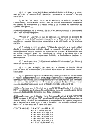 c) El cinco por ciento (5%) de lo recaudado al Ministerio de Energía y Minas,
para los fines de mantenimiento y desarrollo del Sistema de Información Minero-
Metalúrgico.
d) El diez por ciento (10%) de lo recaudado al Instituto Nacional de
Concesiones y Catastro Minero - INACC, para los fines de mantenimiento y desarrollo
del Sistema de Concesiones y Catastro Minero y del Sistema de Distribución del
Derecho de Vigencia.”(*)
(*) Artículo modificado por el Artículo 2 de la Ley Nº 29169, publicada el 20 diciembre
2007, cuyo texto es el siguiente:
“Artículo 57.- Los ingresos que se obtengan por concepto de Derecho de
Vigencia, así como de la Penalidad, establecidos en el Título VI de la presente Ley,
constituyen recursos directamente recaudados y se distribuirán de la siguiente
manera:
a) El setenta y cinco por ciento (75%) de lo recaudado a la municipalidad
distrital o municipalidades distritales donde se encuentra localizado el petitorio o
concesión afecta para la ejecución de programas de inversión y desarrollo en sus
respectivas circunscripciones; en caso de que el petitorio o concesión afecta se
ubicase en dos (2) o más municipalidades distritales, la distribución se efectuará en
partes iguales.
b) El veinte por ciento (20%) de lo recaudado al Instituto Geológico Minero y
Metalúrgico - INGEMMET.
c) El cinco por ciento (5%) de lo recaudado al Ministerio de Energía y Minas
para los fines de mantenimiento y desarrollo del Sistema de Información Minero-
Metalúrgico.
d) Los gobiernos regionales recibirán los porcentajes señalados en los incisos
b) y c) que correspondan al pago efectuado por los Pequeños Productores Mineros y
los Productores Mineros Artesanales para el ejercicio de las funciones que, en materia
minera, han sido transferidas en el marco del proceso de descentralización; en
especial, aquellas relacionadas con la protección del medio ambiente.”(1)(2)
(1) De conformidad con el Artículo 3 de la Ley Nº 29169, publicada el 20 diciembre
2007, se establece que lo dispuesto en el presente inciso se aplicará a partir de los
pagos efectuados desde el siguiente mes de su publicación.
(2) De conformidad con el Artículo 1 de la Resolución Directoral N° 042-2007-MEM-
DGM, publicada el 20 febrero 2007, se delega al Instituto Nacional de Concesiones y
Catastro Minero - INACC, la realización de la asignación de los montos recaudados
por el pago del derecho de vigencia y de la penalidad, a las instituciones beneficiarias
conforme a lo establecido en el presente artículo.
CONCORDANCIAS: D.S. Nº 015-2001-EM, Art. 33
R.D. N° 119-02-EM-DGM
R.J. N° 0186-2004-INACC-J
R.J. N° 2672-2004-INACC-J
R.J. N° 3527-2004-INACC-J
R.J. N° 3803-2004-INACC-J
R.J. N° 0451-2005-INACC-J
R.D. N° 051-2005-MEM-DGM
 