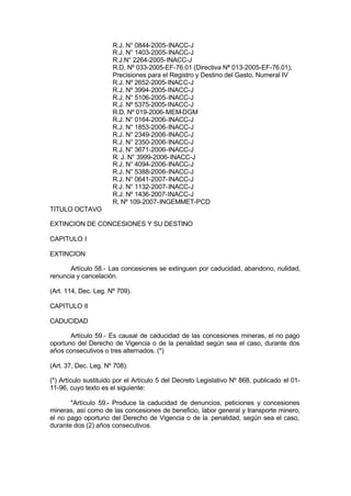 R.J. N° 0844-2005-INACC-J
R.J. N° 1403-2005-INACC-J
R.J.N° 2264-2005-INACC-J
R.D. Nº 033-2005-EF-76.01 (Directiva Nª 013-2005-EF-76.01),
Precisiones para el Registro y Destino del Gasto, Numeral IV
R.J. Nº 2652-2005-INACC-J
R.J. Nº 3994-2005-INACC-J
R.J. N° 5106-2005-INACC-J
R.J. Nº 5375-2005-INACC-J
R.D. Nº 019-2006-MEM-DGM
R.J. N° 0164-2006-INACC-J
R.J. N° 1853-2006-INACC-J
R.J. N° 2349-2006-INACC-J
R.J. N° 2350-2006-INACC-J
R.J. N° 3671-2006-INACC-J
R. J. N° 3999-2006-INACC-J
R.J. N° 4094-2006-INACC-J
R.J. N° 5388-2006-INACC-J
R.J. N° 0641-2007-INACC-J
R.J. N° 1132-2007-INACC-J
R.J. Nº 1436-2007-INACC-J
R. Nº 109-2007-INGEMMET-PCD
TITULO OCTAVO
EXTINCION DE CONCESIONES Y SU DESTINO
CAPITULO I
EXTINCION
Artículo 58.- Las concesiones se extinguen por caducidad, abandono, nulidad,
renuncia y cancelación.
(Art. 114, Dec. Leg. Nº 709).
CAPITULO II
CADUCIDAD
Artículo 59.- Es causal de caducidad de las concesiones mineras, el no pago
oportuno del Derecho de Vigencia o de la penalidad según sea el caso, durante dos
años consecutivos o tres alternados. (*)
(Art. 37, Dec. Leg. Nº 708).
(*) Artículo sustituido por el Artículo 5 del Decreto Legislativo Nº 868, publicado el 01-
11-96, cuyo texto es el siguiente:
"Artículo 59.- Produce la caducidad de denuncios, peticiones y concesiones
mineras, así como de las concesiones de beneficio, labor general y transporte minero,
el no pago oportuno del Derecho de Vigencia o de la penalidad, según sea el caso,
durante dos (2) años consecutivos.
 