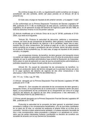 De omitirse el pago de un año, su regularización podrá cumplirse con el pago y
acreditación del año corriente, dentro del plazo previsto en el Artículo 39 de la
presente Ley.
En todo caso, el pago se imputará al año anterior vencido y no pagado." (1)(2)"
(1) De conformidad con la Primera Disposición Transitoria del Decreto Legislativo Nº
868, publicado el 01-11-96, la modificación de este artículo, conforme a este Decreto
Legislativo, es de aplicación al pago del Derecho de Vigencia a partir del año 1996, en
tanto los derechos mineros no se encuentren caducos
(2) Artículo modificado por el Artículo Único de la Ley N° 28196, publicada el 27-03-
2004, cuyo texto es el siguiente:
"Artículo 59.- Produce la caducidad de denuncios, petitorios y concesiones
mineras, así como de las concesiones de beneficio, labor general y transporte minero,
el no pago oportuno del derecho de vigencia o de la penalidad, según sea el caso,
durante dos (2) años consecutivos. De omitirse el pago de un año, su regularización
podrá cumplirse con el pago y acreditación del año corriente, dentro del plazo previsto
en el artículo 39 de la presente Ley. En todo caso, el pago se imputará al año anterior
vencido y no pagado.
Las concesiones mineras, de beneficio, de labor general y de transporte minero
no podrán ser objeto de caducidad, transcurridos cinco (5) años de producida la causal
alegada sin que la autoridad administrativa haya emitido la Resolución de Caducidad.
Dicho plazo no será de aplicación en caso de que los procedimientos administrativos o
judiciales respectivos se hayan iniciado antes de su vencimiento.”
Artículo 60.- Es causal de caducidad de las concesiones de beneficio, no
ponerlas en producción dentro del término otorgado por la autoridad minera así como
el no pago oportuno del derecho de vigencia de dos años consecutivos o tres
alternados.(*) RECTIFICADO POR FE DE ERRATAS (*)
(Art. 117, inc. 1) Dec. Leg. Nº 109).
(*) Artículo derogado por la Primera Disposición Final del Decreto Legislativo Nº 868,
publicado el 01-11-96
Artículo 61.- Son causales de caducidad de las concesiones de labor general y
transporte minero, el incumplimiento de la construcción e instalación dentro del plazo
fijado y el incumplimiento de las condiciones de su otorgamiento así como el no pago
oportuno del derecho de vigencia de dos años consecutivos o tres alternados. (*)
RECTIFICADO POR FE DE ERRATAS (*)
(*) Primer párrafo derogado por la Primera Disposición Final del Decreto Legislativo Nº
868, publicado el 01-11-96
Producida la caducidad de la concesión de labor general, la autoridad minera
procederá a notificar a los concesionarios beneficiados, a fin de que éstos manifiesten
en un plazo de 30 días, su voluntad de sustituirse al anterior titular en el título de la
concesión. Vencido el plazo anteriormente señalado, si hubiese expresión favorable de
dos o más concesionarios, éstos procederán a designar a un apoderado en común,
salvo que las partes interesadas hubieren manifestado su decisión de constituir una
sociedad de acuerdo con la Ley General de Sociedades.
 