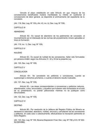 Vencido el plazo establecido en este Artículo sin que ninguna de los
concesionarios beneficiados hubiera manifestado su interés en sustituirse al
concesionario de labor general, se dispondrá el archivamiento del expediente de la
concesión.
(Art. 118, Dec. Leg. Nº 109 y Art. 43, inc. b), Dec. Leg. Nº 708).
CAPITULO III
ABANDONO
Artículo 62.- Es causal de abandono de los pedimentos de concesión, el
incumplimiento por el interesado de las normas del procedimiento minero aplicables al
título en formación.
(Art. 119, inc. 1), Dec. Leg. Nº 109).
CAPITULO IV
NULIDAD
Artículo 63.- Es causal de nulidad de las concesiones, haber sido formuladas
por persona inhábil, según los Artículos 31, 32 y 33 de la presente Ley.
(Art. 120, Dec. Leg. Nº 109).
CAPITULO V
CANCELACION
Artículo 64.- Se cancelarán los petitorios o concesiones, cuando se
superpongan a derechos prioritarios, o cuando el derecho resulte inubicable.
(Art. 121, Dec. Leg. Nº 109).
Artículo 65.- Las áreas correspondientes a concesiones y petitorios caducos,
abandonados, nulos, renunciados, y aquellos que hubieren sido rechazados en el acto
de su presentación, no podrán peticionarse mientras no se publiquen como
denunciables.
(Art. 122, Dec. Leg. Nº 109).
CAPITULO VI
DESTINO
Artículo 66.- Por resolución de la Jefatura del Registro Público de Minería se
declarará la caducidad, abandono, nulidad, renuncia y cancelación de las concesiones
y petitorios, en cada caso o colectivamente, efectuándose la inscripción pertinente en
dicho Registro.
(Art. 123, Dec. Leg. Nº 109, Novena Disposición Final, Dec. Leg. Nº 708 y D.S. Nº 002-
92-EM/VMM).
 