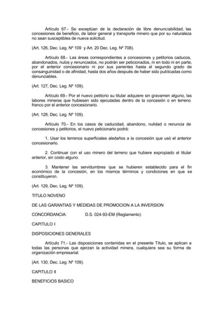 Artículo 67.- Se exceptúan de la declaración de libre denunciabilidad, las
concesiones de beneficio, de labor general y transporte minero que por su naturaleza
no sean susceptibles de nueva solicitud.
(Art. 126, Dec. Leg. Nº 109 y Art. 20 Dec. Leg. Nº 708).
Artículo 68.- Las áreas correspondientes a concesiones y petitorios caducos,
abandonados, nulos y renunciados, no podrán ser peticionados, ni en todo ni en parte,
por el anterior concesionario ni por sus parientes hasta el segundo grado de
consanguinidad o de afinidad, hasta dos años después de haber sido publicadas como
denunciables.
(Art. 127, Dec. Leg. Nº 109).
Artículo 69.- Por el nuevo petitorio su titular adquiere sin gravamen alguno, las
labores mineras que hubiesen sido ejecutadas dentro de la concesión o en terreno
franco por el anterior concesionario.
(Art. 128, Dec. Leg. Nº 109).
Artículo 70.- En los casos de caducidad, abandono, nulidad o renuncia de
concesiones y petitorios, el nuevo peticionario podrá:
1. Usar los terrenos superficiales aledaños a la concesión que usó el anterior
concesionario.
2. Continuar con el uso minero del terreno que hubiere expropiado el titular
anterior, sin costo alguno.
3. Mantener las servidumbres que se hubieren establecido para el fin
económico de la concesión, en los mismos términos y condiciones en que se
constituyeron.
(Art. 129, Dec. Leg. Nº 109).
TITULO NOVENO
DE LAS GARANTIAS Y MEDIDAS DE PROMOCION A LA INVERSION
CONCORDANCIA: D.S. 024-93-EM (Reglamento)
CAPITULO I
DISPOSICIONES GENERALES
Artículo 71.- Las disposiciones contenidas en el presente Título, se aplican a
todas las personas que ejerzan la actividad minera, cualquiera sea su forma de
organización empresarial.
(Art. 130, Dec. Leg. Nº 109).
CAPITULO II
BENEFICIOS BASICO
 