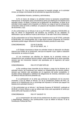 Artículo 72.- Con el objeto de promover la inversión privada en la actividad
minera, se otorga a los titulares de tal actividad los siguientes beneficios:
a) Estabilidad tributaria, cambiaria y administrativa;
b) En el marco de otorgar a la actividad minera la necesaria competitividad
internacional, la tributación grava únicamente la renta que distribuyan los titulares de la
actividad minera. Al efecto, al tiempo de la distribución de dividendos, el titular de la
actividad minera pagará como Impuesto a la Renta a su cargo el que le corresponda,
computado sobre el monto a distribuir, sin perjuicio del impuesto al dividendo a cargo
del accionista; (1)(2)
(1) De conformidad con el Artículo 4 de la Ley Nº 27343, publicada el 06-09-2000, se
deja sin efecto el otorgamiento del beneficio de inversión de las utilidades no
distribuidas a que se refiere el inciso b) del Artículo 72 de este Texto Unico Ordenado.
(2) De conformidad con la Única Disposición Transitoria de la Ley Nº 27343, publicada
el 06-09-2000, los contribuyentes que a esta fecha tuvieran programas de inversión
aprobados podrán seguir utilizando el beneficio tributario previsto en este inciso
CONCORDANCIAS: D.S Nº 07-94-EM
D.S. Nº 027-98-EF, Art. 1
c) El Estado reconocerá al titular de actividad minera la deducción de tributos
internos que incidan en su producción, sea que se exporte o que, sujeta a cotización
internacional, se venda en el país;
d) Las inversiones que efectúen los titulares de la actividad minera en
infraestructura que constituya servicio público, serán deducibles de la renta imponible,
siempre que las inversiones hubieren sido aprobadas por el organismo del sector
competente;
CONCORDANCIA: R.M. Nº 577-2007-MTC-02
e) No constituye base imponible de los tributos a cargo de los titulares de la
actividad minera, las inversiones que realicen en infraestructura de servicio público,
siempre que hubieren sido aprobadas por el organismo del sector competente, ni
aquellos activos destinados a satisfacer las obligaciones de vivienda y bienestar a que
se refiere el Artículo 206 de la presente Ley;
f) La participación en la renta que produzca la explotación de los recursos
minerales a que se refiere el Artículo 121 de la Constitución Política del Perú, se
traduce en la redistribución de un porcentaje del Impuesto a la Renta que paguen los
titulares de la actividad minera;(*)
(*) De conformidad con el Artículo 1 del Decreto Supremo Nº 88-95-EF, publicado el
25-05-95, el Canon Minero a que se refiere este inciso será equivalente al veinte por
ciento (20%) del Impuesto a la Renta
CONCORDANCIA: R.M. Nº 104-95-EF-15
g) La compensación del costo de las prestaciones de salud a sus trabajadores
y dependientes, respecto a las contribuciones a que se refiere el Artículo 14 de la
Constitución Política del Perú;
 
