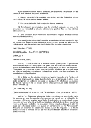 h) No discriminación en materia cambiaria, en lo referente a regulación, tipo de
cambio, u otras medidas de política económica;
i) Libertad de remisión de utilidades, dividendos, recursos financieros y libre
disponibilidad de moneda extranjera en general;
j) Libre comercialización de la producción, interna o externa;
k) Simplificación administrativa para la celeridad procesal, en base a la
presunción de veracidad y silencio administrativo positivo ficto en los trámites
administrativos;
l) La no aplicación de un tratamiento discriminatorio respecto de otros sectores
de la actividad económica;
El Estado garantizará contractualmente la estabilidad de estos beneficios, bajo
las normas que se encuentren vigentes en la oportunidad en que se aprueben los
programas de inversión señalados en los Artículos 79 y 83 de la presente Ley.
(Art. 2, Dec. Leg. Nº 708).
CONCORDANCIA: R.M. N° 577-2007-MTC-02
CAPITULO III
REGIMEN TRIBUTARIO
Artículo 73.- Los titulares de la actividad minera que exporten, o que vendan
internamente sus productos cuyo precio se fije en base a cotizaciones internacionales,
a partir de 1993 tendrán derecho a deducir de los Impuestas a la Renta y al Patrimonio
Empresarial, los tributos que incidan en su producción, siéndoles, por tanto, aplicables
los mismos beneficios, mecanismos y dispositivos legales que rijan en el caso de
exportaciones no tradicionales.
Si el titular de la actividad minera no tuviera Impuesto a la Renta o al
Patrimonio Empresarial que pagar durante el año o en el transcurso de algún mes,
podrá compensar los saldos no aplicados con cualquier otro tributo que sea ingreso
del Tesoro Público; de no ser posible ejercer estas opciones, se podrá transferir el
saldo a terceros. (*)
(Art. 3, Dec. Leg. Nº 708)
(*) Artículo derogado por el Artículo 2 del Decreto Ley Nº 25764, publicado el 15-10-92
Artículo 74.- El valor de adquisición de las concesiones, se amortizará a partir
del ejercicio en que de acuerdo a ley corresponda cumplir con la obligación de
producción mínima, en un plazo que el titular de actividad minera determinará en ese
momento, en base a la vida probable del depósito, calculada tomando en cuenta las
reservas probadas y probables y la producción mínima obligatoria de acuerdo a ley. El
plazo así establecido deberá ser puesto en conocimiento de la Administración
Tributaria al presentar la Declaración Jurada Anual del Impuesto a la Renta
correspondiente al ejercicio en que se inicie la amortización, adjuntando el cálculo
correspondiente.
 