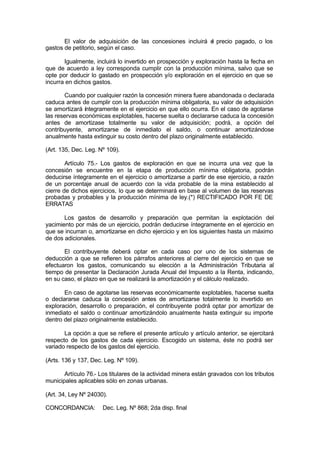 El valor de adquisición de las concesiones incluirá el precio pagado, o los
gastos de petitorio, según el caso.
Igualmente, incluirá lo invertido en prospección y exploración hasta la fecha en
que de acuerdo a ley corresponda cumplir con la producción mínima, salvo que se
opte por deducir lo gastado en prospección y/o exploración en el ejercicio en que se
incurra en dichos gastos.
Cuando por cualquier razón la concesión minera fuere abandonada o declarada
caduca antes de cumplir con la producción mínima obligatoria, su valor de adquisición
se amortizará íntegramente en el ejercicio en que ello ocurra. En el caso de agotarse
las reservas económicas explotables, hacerse suelta o declararse caduca la concesión
antes de amortizase totalmente su valor de adquisición; podrá, a opción del
contribuyente, amortizarse de inmediato el saldo, o continuar amortizándose
anualmente hasta extinguir su costo dentro del plazo originalmente establecido.
(Art. 135, Dec. Leg. Nº 109).
Artículo 75.- Los gastos de exploración en que se incurra una vez que la
concesión se encuentre en la etapa de producción mínima obligatoria, podrán
deducirse íntegramente en el ejercicio o amortizarse a partir de ese ejercicio, a razón
de un porcentaje anual de acuerdo con la vida probable de la mina establecido al
cierre de dichos ejercicios, lo que se determinará en base al volumen de las reservas
probadas y probables y la producción mínima de ley.(*) RECTIFICADO POR FE DE
ERRATAS
Los gastos de desarrollo y preparación que permitan la explotación del
yacimiento por más de un ejercicio, podrán deducirse íntegramente en el ejercicio en
que se incurran o, amortizarse en dicho ejercicio y en los siguientes hasta un máximo
de dos adicionales.
El contribuyente deberá optar en cada caso por uno de los sistemas de
deducción a que se refieren los párrafos anteriores al cierre del ejercicio en que se
efectuaron los gastos, comunicando su elección a la Administración Tributaria al
tiempo de presentar la Declaración Jurada Anual del Impuesto a la Renta, indicando,
en su caso, el plazo en que se realizará la amortización y el cálculo realizado.
En caso de agotarse las reservas económicamente explotables, hacerse suelta
o declararse caduca la concesión antes de amortizarse totalmente lo invertido en
exploración, desarrollo o preparación, el contribuyente podrá optar por amortizar de
inmediato el saldo o continuar amortizándolo anualmente hasta extinguir su importe
dentro del plazo originalmente establecido.
La opción a que se refiere el presente artículo y artículo anterior, se ejercitará
respecto de los gastos de cada ejercicio. Escogido un sistema, éste no podrá ser
variado respecto de los gastos del ejercicio.
(Arts. 136 y 137, Dec. Leg. Nº 109).
Artículo 76.- Los titulares de la actividad minera están gravados con los tributos
municipales aplicables sólo en zonas urbanas.
(Art. 34, Ley Nº 24030).
CONCORDANCIA: Dec. Leg. Nº 868; 2da disp. final
 