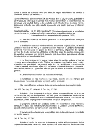 bonos o títulos de cualquier otro tipo, efectuar pagos adelantados de tributos o
préstamos en favor del Estado; (*)
(*) De conformidad con el numeral 2.1. del Artículo 2 de la Ley Nº 27343, publicada el
06-09-2000, se aclara que el ejercicio de la facultad contenida en el presente inciso, no
constituye una facultad distinta a la señalada en el Artículo 88 de la citada norma,
debiéndose entender que sólo resulta procedente una opción total por el régimen
común.
CONCORDANCIA: R. N° 235-2006-SUNAT (Aprueban disposiciones y formularios
para la declaración jurada anual del impuesto a la renta y del impuesto a las
transacciones financieras del ejercicio gravable 2006)
b) Libre disposición de las divisas generadas por sus exportaciones, en el país
o en el extranjero.
Si el titular de actividad minera vendiera localmente su producción, el Banco
Central de Reserva del Perú y el sistema financiero nacional, le venderán la moneda
extranjera requerida para los pagos de bienes y servicios, adquisición de equipo,
servicio de deuda, comisiones, utilidades, dividendos, pago de regalías, repatriación
de capitales, honorarios y en general, cualquier otro desembolso que requiera o tenga
derecho a girar en moneda extranjera;
c) No discriminación en lo que se refiere a tipo de cambio, en base al cual se
convierte a moneda nacional el valor FOB de las exportaciones y/o el de venta locales,
entendiéndose que deberá otorgarse el mejor tipo de cambio para operaciones de
comercio exterior, si existiera algún tipo de control o sistema de cambio diferencial.
Esta no discriminación, garantiza todo lo que se refiere a materia cambiaria en
general;
d) Libre comercialización de los productos minerales;
e) Estabilidad de los regímenes especiales, cuando ellos se otorgan, por
devolución de impuestos, admisión temporal, y otros similares;
f) La no modificación unilateral de las garantías incluidas dentro del contrato.
(Art. 155, Dec. Leg. Nº 109 y Art. 8, Dec. Leg. Nº 708).
Artículo 81.- Los titulares de la actividad minera, comprendidos en los alcances
de los Artículos 78 y 79 de la presente Ley, para gozar de los beneficios señalados en
el artículo anterior, presentarán ante la Dirección General de Minería, con carácter de
declaración jurada, un programa de inversiones con plazo de ejecución.
El programa deberá ser aprobado dentro de cuarenticinco días naturales;
transcurridos éstos y de no haber pronunciamiento de la Dirección General de Minería,
se dará automáticamente por aprobado en este último día.
El cumplimiento del programa se acreditará con declaración jurada refrendada
por auditor externo.
(Art. 9, Dec. Leg. Nº 708).
Artículo 82.- A fin de promover la inversión y facilitar el financiamiento de los
proyectos mineros con capacidad inicial no menor de 5,000 TM/día o de ampliaciones
 