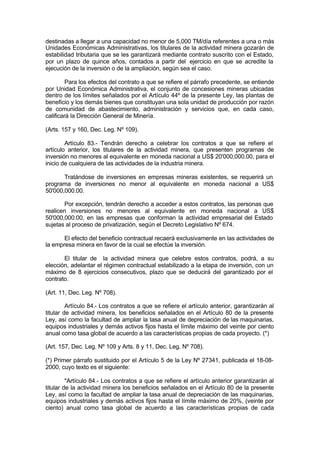 destinadas a llegar a una capacidad no menor de 5,000 TM/día referentes a una o más
Unidades Económicas Administrativas, los titulares de la actividad minera gozarán de
estabilidad tributaria que se les garantizará mediante contrato suscrito con el Estado,
por un plazo de quince años, contados a partir del ejercicio en que se acredite la
ejecución de la inversión o de la ampliación, según sea el caso.
Para los efectos del contrato a que se refiere el párrafo precedente, se entiende
por Unidad Económica Administrativa, el conjunto de concesiones mineras ubicadas
dentro de los límites señalados por el Artículo 44º de la presente Ley, las plantas de
beneficio y los demás bienes que constituyan una sola unidad de producción por razón
de comunidad de abastecimiento, administración y servicios que, en cada caso,
calificará la Dirección General de Minería.
(Arts. 157 y 160, Dec. Leg. Nº 109).
Artículo 83.- Tendrán derecho a celebrar los contratos a que se refiere el
artículo anterior, los titulares de la actividad minera, que presenten programas de
inversión no menores al equivalente en moneda nacional a US$ 20'000,000.00, para el
inicio de cualquiera de las actividades de la industria minera.
Tratándose de inversiones en empresas mineras existentes, se requerirá un
programa de inversiones no menor al equivalente en moneda nacional a US$
50'000,000.00.
Por excepción, tendrán derecho a acceder a estos contratos, las personas que
realicen inversiones no menores al equivalente en moneda nacional a US$
50'000,000.00, en las empresas que conforman la actividad empresarial del Estado
sujetas al proceso de privatización, según el Decreto Legislativo Nº 674.
El efecto del beneficio contractual recaerá exclusivamente en las actividades de
la empresa minera en favor de la cual se efectúe la inversión.
El titular de la actividad minera que celebre estos contratos, podrá, a su
elección, adelantar el régimen contractual estabilizado a la etapa de inversión, con un
máximo de 8 ejercicios consecutivos, plazo que se deducirá del garantizado por el
contrato.
(Art. 11, Dec. Leg. Nº 708).
Artículo 84.- Los contratos a que se refiere el artículo anterior, garantizarán al
titular de actividad minera, los beneficios señalados en el Artículo 80 de la presente
Ley, así como la facultad de ampliar la tasa anual de depreciación de las maquinarias,
equipos industriales y demás activos fijos hasta el límite máximo del veinte por ciento
anual como tasa global de acuerdo a las características propias de cada proyecto. (*)
(Art. 157, Dec. Leg. Nº 109 y Arts. 8 y 11, Dec. Leg. Nº 708).
(*) Primer párrafo sustituido por el Artículo 5 de la Ley Nº 27341, publicada el 18-08-
2000, cuyo texto es el siguiente:
"Artículo 84.- Los contratos a que se refiere el artículo anterior garantizarán al
titular de la actividad minera los beneficios señalados en el Artículo 80 de la presente
Ley, así como la facultad de ampliar la tasa anual de depreciación de las maquinarias,
equipos industriales y demás activos fijos hasta el límite máximo de 20%, (veinte por
ciento) anual como tasa global de acuerdo a las características propias de cada
 
