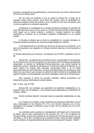 proyecto, a excepción de las edificaciones y construcciones cuyo límite máximo será el
5% (cinco por ciento) anual."
"En los casos de contratos a que se refiere el artículo 82, el titular de la
actividad minera podrá solicitar, como parte del contrato, llevar la contabilidad en
dólares de Estados Unidos de América o en la moneda en que hizo la inversión, para
lo cual se sujetará a los requisitos siguientes:
a) Mantener la contabilidad en la moneda extranjera señalada por períodos de
cinco (05) ejercicios como mínimo cada vez. Al cabo de dicho período, podrá escoger
entre seguir con el mismo sistema o cambiar a moneda nacional. Los saldos
pendientes al momento de la conversión quedarán contabilizados en la moneda
original.
b) Durante el tiempo que se lleve la contabilidad en moneda extranjera, la
Empresa quedará excluida de las normas de ajuste integral por inflación.
c) Se especificará en el contrato que el tipo de cambio para la conversión, en el
caso de impuestos a ser pagados en moneda nacional, debe ser el más favorable al
Fisco". (*)
(*) Párrafo adicionado por el Artículo 1 del Decreto Ley Nº 26121, publicado el 30-12-
92
Artículo 85.- Los titulares de la actividad minera, comprendidos en los alcances
de los Artículos 82 y 83 de la presente Ley, para gozar de los beneficios garantizados,
presentarán un estudio de factibilidad técnico-económico, que tendrá carácter de
declaración jurada y deberá ser aprobado por la Dirección General de Minería en un
plazo máximo de noventa días naturales; transcurridos éstos y de no haber
pronunciamiento por dicha Dirección, se dará automáticamente por aprobado en este
último día, que será el que rija para los efectos de fijar la fecha de la estabilidad del
régimen tributario y de las garantías que fueron aplicables a partir de la indicada fecha.
Para acreditar el monto de inversión realizado, deberá presentarse una
declaración jurada, refrendada por auditor externo.
(Art. 12, Dec. Leg. Nº 708).
Artículo 86.- Los contratos que garanticen los beneficios establecidos en el
presente Título, son de adhesión, y sus modelos serán elaborados por el Ministerio de
Energía y Minas.
Dichos contratos deberán incorporar todas las garantías establecidas en este
Título.
Los modelos de contratos, serán aprobados por Resolución Ministerial, para el
caso contemplado en los Artículos 78 y 79, y por Decreto Supremo, con el voto
aprobatorio del Consejo de Ministros, para el caso de los Artículos 82 y 83 de la
presente Ley.
Los contratos serán suscritos en representación del Estado por el Viceministro
de Minas, para el caso contemplado en los Artículos 78 y 79, y por el Ministro de
Energía y Minas, para el caso previsto en los Artículos 82 y 83 de la presente Ley, por
una parte; y, de la otra, los titulares de la actividad minera. Copia de tales contratos
serán remitidas a la Superintendencia Nacional de Administración Tributaria - SUNAT.
 