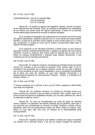(Art. 13, Dec. Leg. Nº 708).
CONCORDANCIAS: R.M. Nº 011-94-EM-VMM
D.S. Nº 04-94-EM
D.S. Nº 14-94-EM
Artículo 87.- Si durante la vigencia del respectivo contrato, suscrito al amparo
de las disposiciones del presente Título, se produjera la derogatoria de cualesquiera
de los tributos que formen parte del régimen garantizado, el titular de la actividad
minera deberá seguir tributando de acuerdo al régimen derogado.
Si se produjera la derogatoria de cualesquiera de los tributos que formen parte
del régimen garantizado, mediante sustitución por un nuevo tributo que tenga carácter
definitivo, el titular de la actividad minera pagará el nuevo tributo hasta por un monto
que anualmente no exceda la suma que le hubiere correspondido pagar bajo el
régimen del tributo original.
Si la sustitución es de naturaleza transitoria, el titular podrá, ya sea continuar
abonando el tributo sustituido temporalmente, o acogerse al régimen del nuevo tributo
transitorio, durante su vigencia. Esta misma regla se aplicará para el caso que el
tributo se sustituya temporalmente y adquiera luego carácter permanente, o sea
sustituido por otro de naturaleza permanente.
(Art. 15, Dec. Leg. Nº 708).
Artículo 88.- En cualquier momento, los titulares de actividad minera que hayan
suscrito los contratos a que se refiere el presente Título, podrán optar, si así lo
consideran más favorables, por el régimen tributario común, por una sola y definitiva
vez, el cual constituirá el nuevo marco estabilizado y que se mantendrá inmodificable
por el plazo que reste del contrato, en cuyo caso deberán comunicarlo a la
Superintendencia Nacional de Administración Tributaria - SUNAT, y al Ministerio de
Energía y Minas. (*)
(Art. 14, Dec. Leg. Nº 708)
(*) Artículo sustituido por el Artículo 3 de la Ley Nº 27343, publicada el 06-09-2000,
cuyo texto es el siguiente:
"Artículo 88.- En cualquier momento, los titulares de actividad minera que
hayan suscrito los contratos a que se refiere el presente Título, podrán optar por la
renuncia total del régimen de estabilidad tributaria, por una sola y definitiva vez, siendo
de aplicación el régimen común".
Artículo 89.- En caso de incumplimiento por parte del titular de actividad
minera, respecto a la aplicación del régimen tributario que se garantiza, dará lugar a
las sanciones que correspondan de acuerdo al Código Tributario y demás normas
aplicables; salvo que las declaraciones juradas que dieron origen al contrato, sean
falsas, en cuyo caso, éste será nulo, sin perjuicio de la responsabilidad penal
correspondiente.
(Art. 16, Dec. Leg. Nº 708).
Artículo 90.- Aquellas personas que celebren contratos de riesgo compartido
con titulares de la actividad minera, a los que se hubiere otorgado las garantías
 