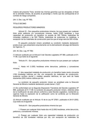 materia del presente Título, tendrán las mismas garantías que las otorgadas al titular
de la actividad minera, de acuerdo al porcentaje o monto que les corresponda en el
contrato de riesgo compartido.
(Art. 5, Dec. Leg. Nº 708).
TITULO DECIMO
PEQUEÑOS PRODUCTORES MINEROS
Artículo 91.- Son pequeños productores mineros, los que poseen por cualquier
título entre petitorios y/o concesiones mineras, hasta 5,000 hectáreas y cuya
capacidad de producción y/o beneficio no exceda de 350 TM/día, tratándose de
minerales metálicos y de 500 TM/día, tratándose de sustancias no metálicas, a
excepción de los materiales de construcción para los que el rango será de 500 m3/día.
El pequeño productor minero acreditará su condición mediante declaración
jurada anual, que presentará conjuntamente con la demostración del pago del Derecho
de Vigencia. (*)
(Art. 45, Dec. Leg. Nº 708)
(*) Artículo sustituido por el Artículo 6 del Decreto Legislativo Nº 868, publicado el 01-
11-96, cuyo texto es el siguiente:
"Artículo 91.- Son pequeños productores mineros los que posean por cualquier
título:
1. Hasta mil (1,000) hectáreas entre denuncios, petitorios y concesiones
mineras.
2. Una capacidad instalada de producción y/o beneficio hasta ciento cincuenta
(150) toneladas métricas por día; con excepción de materiales de construcción,
sustancia aurífera aluvial y metales pesados detríticos, en que será de hasta
doscientos (200) metros cúbicos por día.
La condición de pequeño productor minero se acreditará ante la Dirección
General de Minería mediante declaración jurada bienal. (1)(2)"
(1) De conformidad con la Segunda Disposición Transitoria del Decreto Legislativo Nº
868, publicado el 01-11-96; la condición de pequeño productor minero, obtenida antes
de la modificación de este articulo conforme a este Decreto Legislativo, mantendrá su
vigencia hasta la expiración de la calificación como tal conferida por la Dirección
General de Minería
(2) Artículo sustituido por el Artículo 10 de la Ley Nº 27651, publicada el 24-01-2002,
cuyo texto es el siguiente:
“Artículo 91.- Son pequeños productores mineros los que:
1. Posean por cualquier título hasta dos mil (2,000) hectáreas, entre denuncios,
petitorios y concesiones mineras.
2. Posean por cualquier título una capacidad instalada de producción y/o
beneficio de 350 toneladas métricas por día, con excepción de materiales de
 