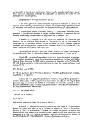 construcción, arenas, gravas auríferas de placer, metales pesados detríticos en que el
límite será una capacidad instalada de producción y/o beneficio de hasta tres mil
(3,000) metros cúbicos por día.
Son productores mineros artesanales los que:
1. En forma personal o como conjunto de personas naturales o jurídicas se
dedican habitualmente y como medio de sustento a la explotación y/o beneficio directo
de minerales, realizando sus actividades con métodos manuales y/o equipos básicos.
2. Posean por cualquier título hasta un mil (1,000) hectáreas, entre denuncios,
petitorios u concesiones mineras; o hayan suscrito acuerdos o contratos con los
titulares mineros según lo establezca el Reglamento de la presente Ley.
3. Posean por cualquier título una capacidad instalada de producción y/o
beneficio de 25 toneladas métricas por día, con excepción de los productores de
materiales de construcción, arenas, gravas auríferas de placer, metales pesados
detríticos en que el límite será una capacidad instalada de producción y/o beneficio de
hasta doscientos (200) metros cúbicos por día.
La condición de pequeño productor minero o productor minero artesanal se
acreditará ante la Dirección General de Minería mediante declaración jurada bienal”.
Artículo 92.- Los pequeños productores mineros cuyos centros de producción
se encuentren ubicados en zonas de emergencia y aquellos que reinicien actividades
hasta el 31 de diciembre de 1993, podrán acogerse a lo dispuesto en los Artículos 78,
79 y 80 de la presente Ley, si invierten al menos la mitad del importe señalado en el
Artículo 79.(*)
(Art. 10, Dec. Leg. Nº 708).
(*) Artículo sustituido por el Artículo 12 de la Ley Nº 27651, publicada el 24-01-2002,
cuyo texto es el siguiente:
“Artículo 92.- Los pequeños productores mineros, incluyendo los productores
mineros artesanales, podrán acogerse a lo dispuesto en los Artículos 78, 79 y 80 de la
presente Ley, si invierten al menos el equivalente en moneda nacional a US$
500,000.00 tratándose de pequeños productores mineros y US$ 50,000.00 tratándose
de productores mineros artesanales.”
TITULO DECIMO PRIMERO
JURISDICCION MINERA
CAPITULO I
ORGANOS JURISDICCIONALES ADMINISTRATIVOS
Artículo 93.- La jurisdicción administrativa en asuntos mineros, corresponde al
Poder Ejecutivo y será ejercida por el Consejo de Minería, la Dirección General de
Minería, la Dirección de Fiscalización Minera, los Organos Regionales de Minería y el
Registro Público de Minería. Por Decreto Supremo podrán modificarse las atribuciones
asignadas a la Dirección General de Minería, Dirección de Fiscalización Minera (*)
RECTIFICADO POR FE DE ERRATAS y Organos Regionales de Minería.
 