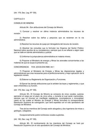 (Art. 178, Dec. Leg. Nº 109).
CAPITULO II
CONSEJO DE MINERIA
Artículo 94.- Son atribuciones del Consejo de Minería:
1) Conocer y resolver en última instancia administrativa los recursos de
revisión.
2) Resolver sobre los daños y perjuicios que se reclamen en la vía
administrativa.
3) Resolver los recursos de queja por denegatoria del recurso de revisión.
4) Absolver las consultas que le formulen los Organos del Sector Público
Nacional sobre asuntos de su competencia y siempre que no se refieran a algún caso
que se halle en trámite administrativo o judicial.
5) Uniformar la jurisprudencia administrativa en materia minera.
6) Proponer al Ministerio de energía y Minas los aranceles concernientes a las
materias de que se ocupa la presente Ley.
CONCORDANCIA: R.M. 225-93-EM-VMM; Art.1
7) Proponer al Ministerio de Energía y Minas las disposiciones legales y
administrativas que crea necesarias para el perfeccionamiento y mejor aplicación de la
legislación minera.
8) Elaborar su Reglamento de Organización y Funciones.
9) Ejercer las demás atribuciones que le señalen las leyes y reglamentos, o que
sean inherentes a su función.
(Art. 179, Dec. Leg. Nº 109).
Artículo 95.- El Consejo de Minería se compone de cinco vocales, quienes
ejercerán el cargo por el plazo de cinco años, y durante el cual serán inamovibles,
siempre que no incurran en manifiesta negligencia, incompetencia o inmoralidad,
casos en los cuales el Ministro de Energía y Minas formulará la correspondiente
Resolución Suprema de subrogación, que será expedida con el voto aprobatorio del
Consejo de Ministros.
Tres de los miembros del Consejo serán abogados y dos ingenieros de minas o
geólogos, colegiados.
Excepcionalmente podrá nombrarse vocales suplentes.
(Art. 180, Dec. Leg. Nº 109).
Artículo 96.- El nombramiento de los miembros del Consejo se hará por
Resolución Suprema con el voto aprobatorio del Consejo de Ministros.
 