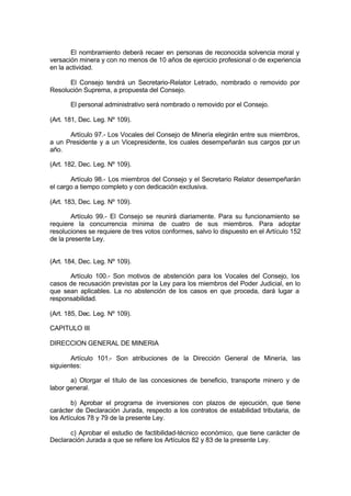 El nombramiento deberá recaer en personas de reconocida solvencia moral y
versación minera y con no menos de 10 años de ejercicio profesional o de experiencia
en la actividad.
El Consejo tendrá un Secretario-Relator Letrado, nombrado o removido por
Resolución Suprema, a propuesta del Consejo.
El personal administrativo será nombrado o removido por el Consejo.
(Art. 181, Dec. Leg. Nº 109).
Artículo 97.- Los Vocales del Consejo de Minería elegirán entre sus miembros,
a un Presidente y a un Vicepresidente, los cuales desempeñarán sus cargos por un
año.
(Art. 182, Dec. Leg. Nº 109).
Artículo 98.- Los miembros del Consejo y el Secretario Relator desempeñarán
el cargo a tiempo completo y con dedicación exclusiva.
(Art. 183, Dec. Leg. Nº 109).
Artículo 99.- El Consejo se reunirá diariamente. Para su funcionamiento se
requiere la concurrencia mínima de cuatro de sus miembros. Para adoptar
resoluciones se requiere de tres votos conformes, salvo lo dispuesto en el Artículo 152
de la presente Ley.
(Art. 184, Dec. Leg. Nº 109).
Artículo 100.- Son motivos de abstención para los Vocales del Consejo, los
casos de recusación previstas por la Ley para los miembros del Poder Judicial, en lo
que sean aplicables. La no abstención de los casos en que proceda, dará lugar a
responsabilidad.
(Art. 185, Dec. Leg. Nº 109).
CAPITULO III
DIRECCION GENERAL DE MINERIA
Artículo 101.- Son atribuciones de la Dirección General de Minería, las
siguientes:
a) Otorgar el título de las concesiones de beneficio, transporte minero y de
labor general.
b) Aprobar el programa de inversiones con plazos de ejecución, que tiene
carácter de Declaración Jurada, respecto a los contratos de estabilidad tributaria, de
los Artículos 78 y 79 de la presente Ley.
c) Aprobar el estudio de factibilidad-técnico económico, que tiene carácter de
Declaración Jurada a que se refiere los Artículos 82 y 83 de la presente Ley.
 