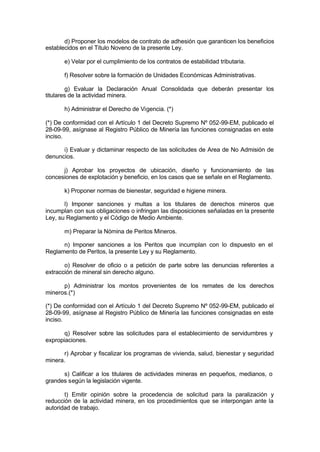 d) Proponer los modelos de contrato de adhesión que garanticen los beneficios
establecidos en el Título Noveno de la presente Ley.
e) Velar por el cumplimiento de los contratos de estabilidad tributaria.
f) Resolver sobre la formación de Unidades Económicas Administrativas.
g) Evaluar la Declaración Anual Consolidada que deberán presentar los
titulares de la actividad minera.
h) Administrar el Derecho de Vigencia. (*)
(*) De conformidad con el Artículo 1 del Decreto Supremo Nº 052-99-EM, publicado el
28-09-99, asígnase al Registro Público de Minería las funciones consignadas en este
inciso.
i) Evaluar y dictaminar respecto de las solicitudes de Area de No Admisión de
denuncios.
j) Aprobar los proyectos de ubicación, diseño y funcionamiento de las
concesiones de explotación y beneficio, en los casos que se señale en el Reglamento.
k) Proponer normas de bienestar, seguridad e higiene minera.
l) Imponer sanciones y multas a los titulares de derechos mineros que
incumplan con sus obligaciones o infringan las disposiciones señaladas en la presente
Ley, su Reglamento y el Código de Medio Ambiente.
m) Preparar la Nómina de Peritos Mineros.
n) Imponer sanciones a los Peritos que incumplan con lo dispuesto en el
Reglamento de Peritos, la presente Ley y su Reglamento.
o) Resolver de oficio o a petición de parte sobre las denuncias referentes a
extracción de mineral sin derecho alguno.
p) Administrar los montos provenientes de los remates de los derechos
mineros.(*)
(*) De conformidad con el Artículo 1 del Decreto Supremo Nº 052-99-EM, publicado el
28-09-99, asígnase al Registro Público de Minería las funciones consignadas en este
inciso.
q) Resolver sobre las solicitudes para el establecimiento de servidumbres y
expropiaciones.
r) Aprobar y fiscalizar los programas de vivienda, salud, bienestar y seguridad
minera.
s) Calificar a los titulares de actividades mineras en pequeños, medianos, o
grandes según la legislación vigente.
t) Emitir opinión sobre la procedencia de solicitud para la paralización y
reducción de la actividad minera, en los procedimientos que se interpongan ante la
autoridad de trabajo.
 