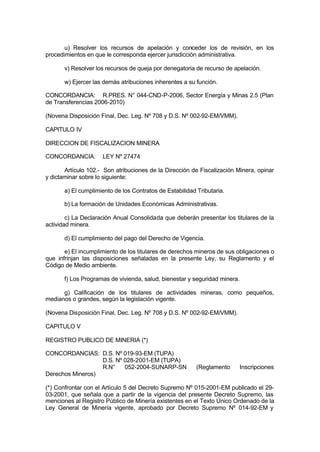 u) Resolver los recursos de apelación y conceder los de revisión, en los
procedimientos en que le corresponda ejercer jurisdicción administrativa.
v) Resolver los recursos de queja por denegatoria de recurso de apelación.
w) Ejercer las demás atribuciones inherentes a su función.
CONCORDANCIA: R.PRES. N° 044-CND-P-2006, Sector Energía y Minas 2.5 (Plan
de Transferencias 2006-2010)
(Novena Disposición Final, Dec. Leg. Nº 708 y D.S. Nº 002-92-EM/VMM).
CAPITULO IV
DIRECCION DE FISCALIZACION MINERA
CONCORDANCIA: LEY Nº 27474
Artículo 102.- Son atribuciones de la Dirección de Fiscalización Minera, opinar
y dictaminar sobre lo siguiente:
a) El cumplimiento de los Contratos de Estabilidad Tributaria.
b) La formación de Unidades Económicas Administrativas.
c) La Declaración Anual Consolidada que deberán presentar los titulares de la
actividad minera.
d) El cumplimiento del pago del Derecho de Vigencia.
e) El incumplimiento de los titulares de derechos mineros de sus obligaciones o
que infrinjan las disposiciones señaladas en la presente Ley, su Reglamento y el
Código de Medio ambiente.
f) Los Programas de vivienda, salud, bienestar y seguridad minera.
g) Calificación de los titulares de actividades mineras, como pequeños,
medianos o grandes, según la legislación vigente.
(Novena Disposición Final, Dec. Leg. Nº 708 y D.S. Nº 002-92-EM/VMM).
CAPITULO V
REGISTRO PUBLICO DE MINERIA (*)
CONCORDANCIAS: D.S. Nº 019-93-EM (TUPA)
D.S. Nº 028-2001-EM (TUPA)
R.N° 052-2004-SUNARP-SN (Reglamento Inscripciones
Derechos Mineros)
(*) Confrontar con el Artículo 5 del Decreto Supremo Nº 015-2001-EM publicado el 29-
03-2001, que señala que a partir de la vigencia del presente Decreto Supremo, las
menciones al Registro Público de Minería existentes en el Texto Único Ordenado de la
Ley General de Minería vigente, aprobado por Decreto Supremo Nº 014-92-EM y
 