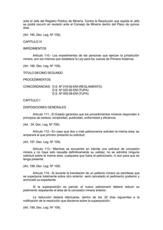 ante el Jefe del Registro Público de Minería. Contra la Resolución que expida el Jefe
se podrá recurrir en revisión ante el Consejo de Minería dentro del Plazo de quince
días.
(Art. 195, Dec. Leg. Nº 109).
CAPITULO VI
IMPEDIMENTOS
Artículo 110.- Los impedimentos de las personas que ejerzan la jurisdicción
minera, son los mismos que establece la Ley para los Jueces de Primera Instancia.
(Art. 196, Dec. Leg. Nº 109).
TITULO DECIMO SEGUNDO
PROCEDIMIENTOS
CONCORDANCIAS: D.S. Nº 018-92-EM (REGLAMENTO)
D.S. Nº 025-92-EM (TUPA)
D.S. Nº 055-99-EM (TUPA)
CAPITULO I
DISPOSICIONES GENERALES
Artículo 111.- El Estado garantiza que los procedimientos mineros responden a
principios de certeza, simplicidad, publicidad, uniformidad y eficiencia.
(Art. 39, Dec. Leg. Nº 708).
Artículo 112.- En caso que dos o más peticionarios soliciten la misma área, se
amparará al que primero presentó su solicitud.
(Art. 197, Dec. Leg. Nº 109).
Artículo 113.- Mientras se encuentre en trámite una solicitud de concesión
minera y no haya sido resuelta definitivamente su validez, no se admitirá ninguna
solicitud sobre la misma área, cualquiera que fuera el peticionario, ni aún para que se
tenga presente.
(Art. 198, Dec. Leg. Nº 109)
Artículo 114.- Si durante la tramitación de un petitorio minero se advirtiese que
se superpone totalmente sobre otro anterior, será cancelado el pedimento posterior y
archivado su expediente.
Si la superposición es parcial, el nuevo peticionario deberá reducir su
pedimento respetando el área de la concesión minera anterior.
La reducción deberá efectuarse, dentro de los 30 días siguientes a la
notificación de la resolución que discierna sobre la superposición.
(Art. 199, Dec. Leg. Nº 109).
 