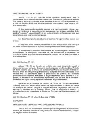CONCORDANCIAS: D.S. N° 03-94-EM
Artículo 115.- Si por cualquier causa aparecen superpuestas, total o
parcialmente, dos o más concesiones mineras, con título inscrito, por más de noventa
días desde la fecha de publicación a que se refiere el Artículo 124 de la presente Ley,
el Jefe del Registro Público de Minería constituirá una sociedad Legal respecto del
área superpuesta.
El área superpuesta constituirá siempre una nueva concesión minera, que
tomará el nombre de la concesión minera superpuesta más antigua, precedida de la
palabra "reducción". La participación de los socios originales en la sociedad legal que
se constituya, será en proporciones iguales.
Los derechos originales se reducirán a las áreas no superpuestas, cuando sea
el caso.
Lo dispuesto en los párrafos precedentes no será de aplicación, en el caso que
las partes hubieren adoptado un acuerdo distinto para solucionar la superposición.
Si no obstante lo dispuesto anteriormente, no hubiere llegado a advertirse la
superposición, al extinguirse cualquiera de las concesiones superpuestas, la
concesión vigente adquirirá automáticamente la totalidad de los derechos sobre el
área superpuesta.
(Art. 200, Dec. Leg. Nº 109).
Artículo 116.- Si se formula un petitorio cuya área comprenda parcial o
totalmente, terrenos otorgados de acuerdo con lo dispuesto en el inciso 2) del Artículo
37 de la presente Ley, la Oficina de Concesiones Mineras del Registro Público de
Minería, antes de entregar las publicaciones y cumplido el trámite establecido en el
Artículo 143, se pronunciará sobre la procedencia del petitorio. Se declarará
procedente si el solicitante demuestra la mayor importancia de su petitorio y, si es
posible, el traslado de las instalaciones implantadas para los fines de la concesión
afectada a otro lugar, salvo que puedan subsistir sin mayor interferencia.
Declarada la procedencia del petitorio, la Oficina de Concesiones Mineras
ordenará, en su caso, se proceda al traslado de las instalaciones, corriendo por cuenta
del solicitante los gastos y pago de la indemnización que corresponda conforme a la
valorización efectuada por la Autoridad Minera. Una vez efectuado el traslado y
abonadas las sumas respectivas, la Oficina de Concesiones Mineras proseguirá el
trámite.
(Art. 201, Dec. Leg. Nº 109 y Art. 43, Dec. Leg. Nº 708).
CAPITULO II
PROCEDIMIENTO ORDINARIO PARA CONCESIONES MINERAS
Artículo 117.- El procedimiento ordinario para el otorgamiento de concesiones
mineras, se establece a través de una jurisdicción nacional descentralizada, a cargo
del Registro Público de Minería.
 