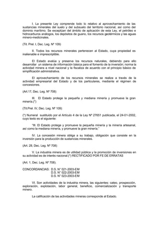 I. La presente Ley comprende todo lo relativo al aprovechamiento de las
sustancias minerales del suelo y del subsuelo del territorio nacional, así como del
dominio marítimo. Se exceptúan del ámbito de aplicación de esta Ley, el petróleo e
hidrocarburos análogos, los depósitos de guano, los recursos geotérmicos y las aguas
minero-medicinales.
(Tit. Prel. I, Dec. Leg. Nº 109)
II. Todos los recursos minerales pertenecen al Estado, cuya propiedad es
inalienable e imprescriptible.
El Estado evalúa y preserva los recursos naturales, debiendo para ello
desarrollar un sistema de información básica para el fomento de la inversión; norma la
actividad minera a nivel nacional y la fiscaliza de acuerdo con el principio básico de
simplificación administrativa.
El aprovechamiento de los recursos minerales se realiza a través de la
actividad empresarial del Estado y de los particulares, mediante el régimen de
concesiones.
(Art.17, Dec. Leg. Nº 708)
III. El Estado protege la pequeña y mediana minería y promueve la gran
minería.(*)
(Tit.Prel. IV, Dec. Leg. Nº 109)
(*) Numeral sustituido por el Artículo 4 de la Ley Nº 27651 publicada, el 24-01-2002,
cuyo texto es el siguiente:
“III. El Estado protege y promueve la pequeña minería y la minería artesanal,
así como la mediana minería, y promueve la gran minería.”
IV. La concesión minera obliga a su trabajo, obligación que consiste en la
inversión para la producción de sustancias minerales.
(Art. 28, Dec. Leg. Nº 708)
V. La industria minera es de utilidad pública y la promoción de inversiones en
su actividad es de interés nacional.(*) RECTIFICADO POR FE DE ERRATAS
(Art. 1, Dec. Leg. Nº 708).
CONCORDANCIAS: D.S. N° 021-2003-EM
D.S. N° 022-2003-EM
D.S. N° 023-2003-EM
VI. Son actividades de la industria minera, las siguientes: cateo, prospección,
exploración, explotación, labor general, beneficio, comercialización y transporte
minero.
La calificación de las actividades mineras corresponde al Estado.
 
