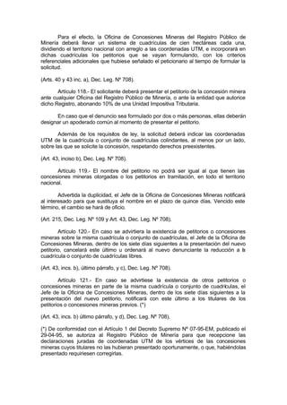 Para el efecto, la Oficina de Concesiones Mineras del Registro Público de
Minería deberá llevar un sistema de cuadrículas de cien hectáreas cada una,
dividiendo el territorio nacional con arreglo a las coordenadas UTM, e incorporará en
dichas cuadrículas los petitorios que se vayan formulando, con los criterios
referenciales adicionales que hubiese señalado el peticionario al tiempo de formular la
solicitud.
(Arts. 40 y 43 inc. a), Dec. Leg. Nº 708).
Artículo 118.- El solicitante deberá presentar el petitorio de la concesión minera
ante cualquier Oficina del Registro Público de Minería, o ante la entidad que autorice
dicho Registro, abonando 10% de una Unidad Impositiva Tributaria.
En caso que el denuncio sea formulado por dos o más personas, ellas deberán
designar un apoderado común al momento de presentar el petitorio.
Además de los requisitos de ley, la solicitud deberá indicar las coordenadas
UTM de la cuadrícula o conjunto de cuadrículas colindantes, al menos por un lado,
sobre las que se solicite la concesión, respetando derechos preexistentes.
(Art. 43, inciso b), Dec. Leg. Nº 708).
Artículo 119.- El nombre del petitorio no podrá ser igual al que tienen las
concesiones mineras otorgadas o los petitorios en tramitación, en todo el territorio
nacional.
Advertida la duplicidad, el Jefe de la Oficina de Concesiones Mineras notificará
al interesado para que sustituya el nombre en el plazo de quince días. Vencido este
término, el cambio se hará de oficio.
(Art. 215, Dec. Leg. Nº 109 y Art. 43, Dec. Leg. Nº 708).
Artículo 120.- En caso se advirtiera la existencia de petitorios o concesiones
mineras sobre la misma cuadrícula o conjunto de cuadrículas, el Jefe de la Oficina de
Concesiones Mineras, dentro de los siete días siguientes a la presentación del nuevo
petitorio, cancelará este último u ordenará al nuevo denunciante la reducción a la
cuadrícula o conjunto de cuadrículas libres.
(Art. 43, incs. b), último párrafo, y c), Dec. Leg. Nº 708).
Artículo 121.- En caso se advirtiese la existencia de otros petitorios o
concesiones mineras en parte de la misma cuadrícula o conjunto de cuadrículas, el
Jefe de la Oficina de Concesiones Mineras, dentro de los siete días siguientes a la
presentación del nuevo petitorio, notificará con este último a los titulares de los
petitorios o concesiones mineras previos. (*)
(Art. 43, incs. b) último párrafo, y d), Dec. Leg. Nº 708).
(*) De conformidad con el Artículo 1 del Decreto Supremo Nº 07-95-EM, publicado el
29-04-95, se autoriza al Registro Público de Minería para que recepcione las
declaraciones juradas de coordenadas UTM de los vértices de las concesiones
mineras cuyos titulares no las hubieran presentado oportunamente, o que, habiéndolas
presentado requiriesen corregirlas.
 