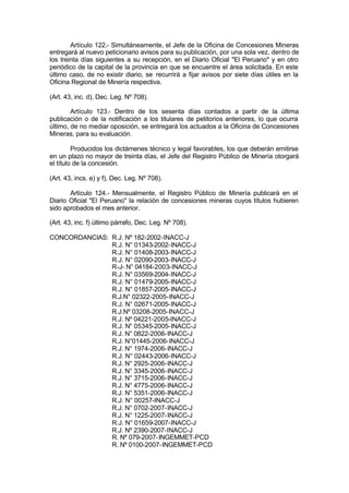 Artículo 122.- Simultáneamente, el Jefe de la Oficina de Concesiones Mineras
entregará al nuevo peticionario avisos para su publicación, por una sola vez, dentro de
los treinta días siguientes a su recepción, en el Diario Oficial "El Peruano" y en otro
periódico de la capital de la provincia en que se encuentre el área solicitada. En este
último caso, de no existir diario, se recurrirá a fijar avisos por siete días útiles en la
Oficina Regional de Minería respectiva.
(Art. 43, inc. d), Dec. Leg. Nº 708).
Artículo 123.- Dentro de los sesenta días contados a partir de la última
publicación o de la notificación a los titulares de petitorios anteriores, lo que ocurra
último, de no mediar oposición, se entregará los actuados a la Oficina de Concesiones
Mineras, para su evaluación.
Producidos los dictámenes técnico y legal favorables, los que deberán emitirse
en un plazo no mayor de treinta días, el Jefe del Registro Público de Minería otorgará
el título de la concesión.
(Art. 43, incs. e) y f), Dec. Leg. Nº 708).
Artículo 124.- Mensualmente, el Registro Público de Minería publicará en el
Diario Oficial "El Peruano" la relación de concesiones mineras cuyos títulos hubieren
sido aprobados el mes anterior.
(Art. 43, inc. f) último párrafo, Dec. Leg. Nº 708).
CONCORDANCIAS: R.J. Nº 182-2002-INACC-J
R.J. N° 01343-2002-INACC-J
R.J. N° 01408-2003-INACC-J
R.J. N° 02090-2003-INACC-J
R-J- N° 04184-2003-INACC-J
R.J. N° 03569-2004-INACC-J
R.J. N° 01479-2005-INACC-J
R.J. N° 01857-2005-INACC-J
R.J.N° 02322-2005-INACC-J
R.J. N° 02671-2005-INACC-J
R.J.Nº 03208-2005-INACC-J
R.J. Nº 04221-2005-INACC-J
R.J. N° 05345-2005-INACC-J
R.J. N° 0822-2006-INACC-J
R.J. N°01445-2006-INACC-J
R.J. N° 1974-2006-INACC-J
R.J. N° 02443-2006-INACC-J
R.J. N° 2925-2006-INACC-J
R.J. N° 3345-2006-INACC-J
R.J. N° 3715-2006-INACC-J
R.J. N° 4775-2006-INACC-J
R.J. N° 5351-2006-INACC-J
R.J. N° 00257-INACC-J
R.J. N° 0702-2007-INACC-J
R.J. N° 1225-2007-INACC-J
R.J. N° 01659-2007-INACC-J
R.J. Nº 2390-2007-INACC-J
R. Nº 079-2007-INGEMMET-PCD
R. Nº 0100-2007-INGEMMET-PCD
 