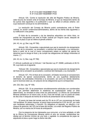 R. N° 0114-2007-INGEMMET-PCD
R. N° 0122-2007-INGEMMET-PCD
Artículo 125.- Contra la resolución del Jefe del Registro Público de Minería,
cabe recurso de revisión ante el Consejo de Minería, el que se interpondrá dentro de
los quince días siguientes a la publicación a que se refiere el artículo anterior, con
cuya resolución concluye la vía administrativa.
La resolución del Consejo de Minería podrá contradecirse ante el Poder
Judicial, en acción contencioso-administrativa, dentro de los treinta días siguientes a
su notificación a las partes.
El título de la concesión y de los derechos adquiridos con dicho título, no
podrán ser impugnados por ante el Poder Judicial por ninguna causa, después de
vencido el plazo a que se refiere el párrafo anterior.
(Art. 43, inc. g), Dec. Leg. Nº 708).
Artículo 126.- Consentida o ejecutoriada que sea la resolución de otorgamiento
del título de la concesión, se procederá, a solicitud del interesado, a su inscripción,
fecha a partir de la cual el nuevo concesionario estará en aptitud de ejercer los
derechos que le otorga el título y de cumplir las obligaciones de trabajo inherentes al
mismo. (*)
(Art. 43, inc. h), Dec. Leg. Nº 708)
(*) Artículo sustituido por el Artículo 1 del Decreto Ley N° 25998, publicado el 26-12-
92, cuyo texto es el siguiente:
"Artículo 126.- Consentida o ejecutoriada que sea la resolución de otorgamiento
del título de la concesión se procederá, a solicitud del interesado, a su inscripción. "
Artículo 127.- Por el título de la concesión, el Estado reconoce al concesionario
el derecho de ejercer exclusivamente, dentro de una superficie debidamente
delimitada, las actividades inherentes a la concesión, así como los demás derechos
que le reconoce esta Ley, sin perjuicio de las obligaciones que le correspondan.
(Art. 232, Dec. Leg. Nº 109).
Artículo 128.- Si se presentaran simultáneamente solicitudes con coordenadas
UTM que permitan determinar la existencia de superposición sobre un área
determinada, se rematará el área entre los peticionarios. La Oficina de Concesiones
Mineras señalará en el mismo acto, el día y hora del remate, que no podrá ser antes
de diez días ni después de treinta de la fecha de presentación de las solicitudes.
El precio de base del remate será de 3% de la UIT por concesiones de hasta
100 hectáreas. En áreas mayores, el precio base aumentará en 0.2% de UIT, por cada
cien hectáreas adicionales, o fracción. Es obligatorio el depósito, en efectivo o en
cheque de gerencia, del 10% de la base del remate, a la orden del Registro Público de
Minería, con no menos de 24 horas de anticipación.
Con la presencia de los interesados que concurran, a la hora señalada, el Jefe
de la Oficina de Concesiones Mineras abrirá el acto de remate, recibiéndose las
ofertas por el término mínimo de una hora, y agotada la competencia de pujas se
adjudicará el área a quien haga la oferta más alta.
 