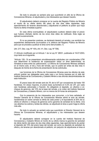 De todo lo actuado se sentará acta que suscribirán el Jefe de la Oficina de
Concesiones Mineras, el adjudicatario y los interesados que deseen hacerlo.
El adjudicatario deberá consignar en la cuenta del Registro Público de Minería
el monto de su oferta dentro del plazo de dos días útiles siguientes, bajo
apercibimiento de tenerse abandonada y adjudicarse el petitorio al postor que haya
hecho la oferta inmediata superior.
En esta última eventualidad, el adjudicatario sustituto deberá oblar el precio
que hubiera ofertado dentro de los cinco días útiles de notificado. Esta regla se
aplicará sucesivamente.
Si no se presentan postores, se declarará desierto el remate y se remitirán los
expedientes debidamente acumulados a la Jefatura del Registro Público de Minería
para que se proceda a publicar el área como denunciable. (*)
(Art. 217, Dec. Leg. Nº 109 y Art. 41, Dec. Leg. Nº 708).
(*) Artículo modificado por el Artículo 1 de la Ley N° 28031, publicada el 19-07-2003,
cuyo texto es el siguiente:
“Artículo 128.- Si se presentaran simultáneamente solicitudes con coordenadas UTM
que determinen la existencia de superposición sobre un área determinada, se
rematará el área entre los peticionarios. La Oficina de Concesiones Mineras señalará
en el mismo acto, el día y hora del remate, que no podrá ser antes de diez días ni
después de treinta de la fecha de presentación de las solicitudes.
Las funciones de la Oficina de Concesiones Mineras para los efectos de este
artículo podrán ser delegadas para cada caso y en forma expresa por el Jefe del
Instituto Nacional de Concesiones y Catastro Minero a las oficinas descentralizadas de
esta institución.
El precio base del remate será de 3% de la UIT por concesiones de hasta 100
hectáreas. En áreas mayores, el precio base aumentará en 0.2% de UIT, por cada
cien hectáreas adicionales o fracción. Es obligatorio el depósito, en efectivo o en
cheque de gerencia, del 10% de la base del remate, a la orden del Instituto Nacional
de Concesiones y Catastro Minero, con no menos de 24 horas de anticipación.
Con la presencia de los interesados que concurran, a la hora señalada, el
Director General de la Oficina de Concesiones Mineras abrirá el acto de remate,
recibiéndose en sobre cerrado la oferta de cada postor y el equivalente al 20% de su
oferta en efectivo o cheque de gerencia como garantía de seriedad de la oferta. Una
vez abiertos los sobres y leídas las ofertas, se adjudicará el área a quien haga la oferta
más alta.
De todo lo actuado se sentará acta que suscribirán el Director General de la
Oficina de Concesiones Mineras, el adjudicatario y los interesados que deseen
hacerlo.
El adjudicatario deberá consignar en la cuenta del Instituto Nacional de
Concesiones y Catastro Minero el monto de su oferta menos la garantía de seriedad
de oferta dentro del plazo de dos días útiles siguientes, bajo apercibimiento de perder
el depósito del 10% del precio base del remate, así como su depósito de seriedad de
oferta y de tenerse por abandonado el petitorio, sin perjuicio de adjudicarse el área al
 