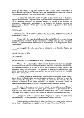 postor que haya hecho la siguiente oferta más alta. En esta última eventualidad, el
adjudicatario sustituto deberá pagar el precio que hubiera ofertado dentro de los cinco
días útiles de notificado. Esta regla se aplicará sucesivamente.
Los depósitos efectuados serán devueltos a los postores que no hubiesen
logrado la adjudicación, luego de que se haya realizado la consignación respectiva. Si
no se presentan postores, se declarará desierto el remate y se remitirán los
expedientes debidamente acumulados a la Jefatura del Instituto Nacional de
Concesiones y Catastro Minero para que se proceda a publicar el área como
denunciable.”
CAPITULO III
PROCEDIMIENTO PARA CONCESIONES DE BENEFICIO, LABOR GENERAL Y
TRANSPORTE MINERO
Artículo 129.- Corresponde a la Dirección General de Minería el conocimiento y
aprobación de las solicitudes de concesiones de beneficio, labor general y transporte
minero. Los procedimientos respectivos se establecerán en el Reglamento, de la
presente Ley.
La inscripción de estos derechos se efectuará en el Registro Público de
Minería.
(Art. 42, Dec. Leg. Nº 708).
CAPITULO IV
PROCEDIMIENTOS PARA EXPROPIACION Y SERVIDUMBRE
Artículo 130.- La solicitud de establecimiento de servidumbre y/o expropiación
se presentará a la Dirección General de Minería, indicando la ubicación del inmueble,
su propietario, extensión, el fin para el cual lo solicita y el valor que en concepto del
solicitante tuviere dicho inmueble y, en su caso, la apreciación del desmedro que
sufrirá el presunto bien a afectar. Acompañará una Memoria Descriptiva con el detalle
de las obras a ejecutarse.
El Director General de Minería citará a las partes a comparendo para el décimo
quinto día de notificadas, bajo apercibimiento de continuar con el trámite en caso de
inconcurrencia del propietario. En dicho acto, el propietario del inmueble deberá
acreditar su derecho. Si las partes llegaran a un acuerdo, el Director General de
Minería ordenará se otorgue la escritura pública en que conste dicho acuerdo.
En caso de desacuerdo o de hacerse efectivo el apercibimiento, el Director
General de Minería designará un perito para determinar la procedencia de la
expropiación y, en su caso, la compensación o el justiprecio, para lo cual ordenará la
realización de la inspección ocular con citación de las partes interesadas y del perito.
La inspección ocular se practicará dentro del plazo de sesenta días de la fecha
de comparendo, a fin de comprobar la necesidad del derecho solicitado.
Realizada la inspección, el perito deberá emitir su informe dentro del plazo de
treinta días, y entregarlo con el expediente a la Dirección General de Minería.
 