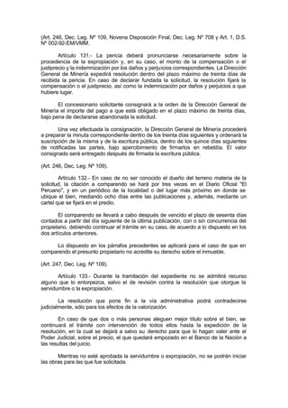 (Art. 246, Dec. Leg. Nº 109, Novena Disposición Final, Dec. Leg. Nº 708 y Art. 1, D.S.
Nº 002-92-EM/VMM.
Artículo 131.- La pericia deberá pronunciarse necesariamente sobre la
procedencia de la expropiación y, en su caso, el monto de la compensación o el
justiprecio y la indemnización por los daños y perjuicios correspondientes. La Dirección
General de Minería expedirá resolución dentro del plazo máximo de treinta días de
recibida la pericia. En caso de declarar fundada la solicitud, la resolución fijará la
compensación o el justiprecio, así como la indemnización por daños y perjuicios a que
hubiere lugar.
El concesionario solicitante consignará a la orden de la Dirección General de
Minería el importe del pago a que está obligado en el plazo máximo de treinta días,
bajo pena de declararse abandonada la solicitud.
Una vez efectuada la consignación, la Dirección General de Minería procederá
a preparar la minuta correspondiente dentro de los treinta días siguientes y ordenará la
suscripción de la misma y de la escritura pública, dentro de los quince días siguientes
de notificadas las partes, bajo apercibimiento de firmarlos en rebeldía. El valor
consignado será entregado después de firmada la escritura pública.
(Art. 246, Dec. Leg. Nº 109).
Artículo 132.- En caso de no ser conocido el dueño del terreno materia de la
solicitud, la citación a comparendo se hará por tres veces en el Diario Oficial "El
Peruano", y en un periódico de la localidad o del lugar más próximo en donde se
ubique el bien, mediando ocho días entre las publicaciones y, además, mediante un
cartel que se fijará en el predio.
El comparendo se llevará a cabo después de vencido el plazo de sesenta días
contados a partir del día siguiente de la última publicación, con o sin concurrencia del
propietario, debiendo continuar el trámite en su caso, de acuerdo a lo dispuesto en los
dos artículos anteriores.
Lo dispuesto en los párrafos precedentes se aplicará para el caso de que en
comparendo el presunto propietario no acredite su derecho sobre el inmueble.
(Art. 247, Dec. Leg. Nº 109).
Artículo 133.- Durante la tramitación del expediente no se admitirá recurso
alguno que lo entorpezca, salvo el de revisión contra la resolución que otorgue la
servidumbre o la expropiación.
La resolución que pone fin a la vía administrativa podrá contradecirse
judicialmente, sólo para los efectos de la valorización.
En caso de que dos o más personas aleguen mejor título sobre el bien, se
continuará el trámite con intervención de todos ellos hasta la expedición de la
resolución, en la cual se dejará a salvo su derecho para que lo hagan valer ante el
Poder Judicial, sobre el precio, el que quedará empozado en el Banco de la Nación a
las resultas del juicio.
Mientras no esté aprobada la servidumbre o expropiación, no se podrán iniciar
las obras para las que fue solicitada.
 