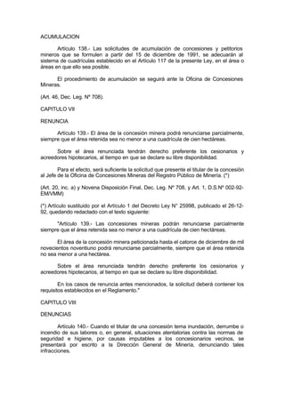ACUMULACION
Artículo 138.- Las solicitudes de acumulación de concesiones y petitorios
mineros que se formulen a partir del 15 de diciembre de 1991, se adecuarán al
sistema de cuadrículas establecido en el Artículo 117 de la presente Ley, en el área o
áreas en que ello sea posible.
El procedimiento de acumulación se seguirá ante la Oficina de Concesiones
Mineras.
(Art. 46, Dec. Leg. Nº 708).
CAPITULO VII
RENUNCIA
Artículo 139.- El área de la concesión minera podrá renunciarse parcialmente,
siempre que el área retenida sea no menor a una cuadrícula de cien hectáreas.
Sobre el área renunciada tendrán derecho preferente los cesionarios y
acreedores hipotecarios, al tiempo en que se declare su libre disponibilidad.
Para el efecto, será suficiente la solicitud que presente el titular de la concesión
al Jefe de la Oficina de Concesiones Mineras del Registro Público de Minería. (*)
(Art. 20, inc. a) y Novena Disposición Final, Dec. Leg. Nº 708, y Art. 1, D.S.Nº 002-92-
EM/VMM)
(*) Artículo sustituido por el Artículo 1 del Decreto Ley N° 25998, publicado el 26-12-
92, quedando redactado con el texto siguiente:
"Artículo 139.- Las concesiones mineras podrán renunciarse parcialmente
siempre que el área retenida sea no menor a una cuadrícula de cien hectáreas.
El área de la concesión minera peticionada hasta el catorce de diciembre de mil
novecientos noventiuno podrá renunciarse parcialmente, siempre que el área retenida
no sea menor a una hectárea.
Sobre el área renunciada tendrán derecho preferente los cesionarios y
acreedores hipotecarios, al tiempo en que se declare su libre disponibilidad.
En los casos de renuncia antes mencionados, la solicitud deberá contener los
requisitos establecidos en el Reglamento."
CAPITULO VIII
DENUNCIAS
Artículo 140.- Cuando el titular de una concesión tema inundación, derrumbe o
incendio de sus labores o, en general, situaciones atentatorias contra las normas de
seguridad e higiene, por causas imputables a los concesionarios vecinos, se
presentará por escrito a la Dirección General de Minería, denunciando tales
infracciones.
 