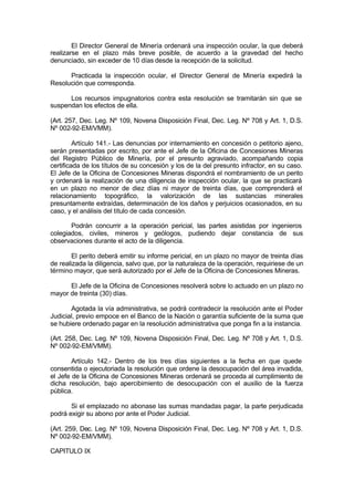 El Director General de Minería ordenará una inspección ocular, la que deberá
realizarse en el plazo más breve posible, de acuerdo a la gravedad del hecho
denunciado, sin exceder de 10 días desde la recepción de la solicitud.
Practicada la inspección ocular, el Director General de Minería expedirá la
Resolución que corresponda.
Los recursos impugnatorios contra esta resolución se tramitarán sin que se
suspendan los efectos de ella.
(Art. 257, Dec. Leg. Nº 109, Novena Disposición Final, Dec. Leg. Nº 708 y Art. 1, D.S.
Nº 002-92-EM/VMM).
Artículo 141.- Las denuncias por internamiento en concesión o petitorio ajeno,
serán presentadas por escrito, por ante el Jefe de la Oficina de Concesiones Mineras
del Registro Público de Minería, por el presunto agraviado, acompañando copia
certificada de los títulos de su concesión y los de la del presunto infractor, en su caso.
El Jefe de la Oficina de Concesiones Mineras dispondrá el nombramiento de un perito
y ordenará la realización de una diligencia de inspección ocular, la que se practicará
en un plazo no menor de diez días ni mayor de treinta días, que comprenderá el
relacionamiento topográfico, la valorización de las sustancias minerales
presuntamente extraídas, determinación de los daños y perjuicios ocasionados, en su
caso, y el análisis del título de cada concesión.
Podrán concurrir a la operación pericial, las partes asistidas por ingenieros
colegiados, civiles, mineros y geólogos, pudiendo dejar constancia de sus
observaciones durante el acto de la diligencia.
El perito deberá emitir su informe pericial, en un plazo no mayor de treinta días
de realizada la diligencia, salvo que, por la naturaleza de la operación, requiriese de un
término mayor, que será autorizado por el Jefe de la Oficina de Concesiones Mineras.
El Jefe de la Oficina de Concesiones resolverá sobre lo actuado en un plazo no
mayor de treinta (30) días.
Agotada la vía administrativa, se podrá contradecir la resolución ante el Poder
Judicial, previo empoce en el Banco de la Nación o garantía suficiente de la suma que
se hubiere ordenado pagar en la resolución administrativa que ponga fin a la instancia.
(Art. 258, Dec. Leg. Nº 109, Novena Disposición Final, Dec. Leg. Nº 708 y Art. 1, D.S.
Nº 002-92-EM/VMM).
Artículo 142.- Dentro de los tres días siguientes a la fecha en que quede
consentida o ejecutoriada la resolución que ordene la desocupación del área invadida,
el Jefe de la Oficina de Concesiones Mineras ordenará se proceda al cumplimiento de
dicha resolución, bajo apercibimiento de desocupación con el auxilio de la fuerza
pública.
Si el emplazado no abonase las sumas mandadas pagar, la parte perjudicada
podrá exigir su abono por ante el Poder Judicial.
(Art. 259, Dec. Leg. Nº 109, Novena Disposición Final, Dec. Leg. Nº 708 y Art. 1, D.S.
Nº 002-92-EM/VMM).
CAPITULO IX
 
