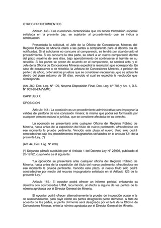 OTROS PROCEDIMIENTOS
Artículo 143.- Las cuestiones contenciosas que no tienen tramitación especial
señalada en la presente Ley, se sujetarán al procedimiento que se indica a
continuación.
Presentada la solicitud, el Jefe de la Oficina de Concesiones Mineras del
Registro Público de Minería citará a las partes a comparendo para el décimo día de
notificadas. Si el solicitante no concurre al comparendo, se tendrá por abandonado el
procedimiento. Si no concurre la otra parte, se citará a un nuevo comparendo dentro
del plazo máximo de seis días, bajo apercibimiento de continuarse el trámite en su
rebeldía. Si las partes se ponen de acuerdo en el comparendo, se sentará acta, y el
Jefe de la Oficina de Concesiones Mineras expedirá la resolución que corresponda. En
caso de desacuerdo o de rebeldía, la Jefatura de Concesiones Mineras, a petición de
parte o de oficio, ordenará las pruebas que se consideren necesarias, que se actuarán
dentro del plazo máximo de 30 días, vencido el cual se expedirá la resolución que
corresponda.
(Art. 260, Dec. Leg. Nº 109, Novena Disposición Final, Dec. Leg. Nº 708 y Art. 1, D.S.
Nº 002-92-EM/VMM).
CAPITULO X
OPOSICION
Artículo 144.- La oposición es un procedimiento administrativo para impugnar la
validez del petitorio de una concesión minera; la misma que podrá ser formulada por
cualquier persona natural o jurídica, que se considere afectada en su derecho.
La oposición se presentará ante cualquier Oficina del Registro Público de
Minería, hasta antes de la expedición del título de nuevo pedimento, ofreciéndose en
ese momento la prueba pertinente. Vencido este plazo el nuevo título sólo podrá
contradecirse bajo los procedimientos impugnatorios señalados en el artículo 121 de la
presente Ley. (*)
(Art. 44, Dec. Leg. Nº 708).
(*) Segundo párrafo sustituido por el Artículo 1 del Decreto Ley N° 25998, publicado el
26-12-92, cuyo texto es el siguiente:
"La oposición se presentará ante cualquier oficina del Registro Público de
Minería, hasta antes de la expedición del título del nuevo pedimento, ofreciéndose en
ese momento la prueba pertinente. Vencido este plazo, el nuevo título sólo podrá
contradecirse por medio del recurso impugnatorio señalado en el Artículo 125 de la
presente Ley."
Artículo 145.- El opositor podrá ofrecer un informe pericial, enlazando su
derecho con coordenadas UTM, recurriendo, al efecto a alguno de los peritos de la
nómina aprobada por el Director General de Minería.
El opositor podrá ofrecer alternativamente la prueba de inspección ocular o la
de relacionamiento, para cuyo efecto las partes designarán perito dirimente. A falta de
acuerdo de las partes, el perito dirimente será designado por el Jefe de la Oficina de
Concesiones Mineras, entre la nómina aprobada por el Director General de Minería.
 