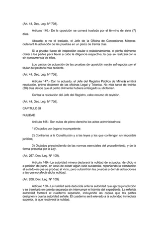 (Art. 44, Dec. Leg. Nº 708).
Artículo 146.- De la oposición se correrá traslado por el término de siete (7)
días.
Absuelto o no el traslado, el Jefe de la Oficina de Concesiones Mineras
ordenará la actuación de las pruebas en un plazo de treinta días.
Si la prueba fuese de inspección ocular o relacionamiento, el perito dirimente
citará a las partes para llevar a cabo la diligencia respectiva, la que se realizará con o
sin concurrencia de ellas.
Los gastos de actuación de las pruebas de oposición serán sufragados por el
titular del petitorio más reciente.
(Art. 44, Dec. Leg. Nº 708).
Artículo 147.- Con lo actuado, el Jefe del Registro Público de Minería emitirá
resolución, previo dictamen de las oficinas Legal y Técnica. No más tarde de treinta
(30) días desde que el perito dirimente hubiere entregado su dictamen.
Contra la resolución del Jefe del Registro, cabe recurso de revisión.
(Art. 44, Dec. Leg. Nº 708).
CAPITULO XI
NULIDAD
Artículo 148.- Son nulos de pleno derecho los actos administrativos:
1) Dictados por órgano incompetente:
2) Contrarios a la Constitución y a las leyes y los que contengan un imposible
jurídico;
3) Dictados prescindiendo de las normas esenciales del procedimiento, y de la
forma prescrita por la Ley.
(Art. 267, Dec. Leg. Nº 109).
Artículo 149.- La autoridad minera declarará la nulidad de actuados, de oficio o
a petición de parte, en caso de existir algún vicio sustancial, reponiendo la tramitación
al estado en que se produjo el vicio, pero subsistirán las pruebas y demás actuaciones
a las que no afecte dicha nulidad.
(Art. 268, Dec. Leg. Nº 109).
Artículo 150.- La nulidad será deducida ante la autoridad que ejerza jurisdicción
y se tramitará en cuerda separada sin interrumpir el trámite del expediente. La referida
autoridad formará el cuaderno separado, incluyendo las copias que las partes
designen y que la autoridad señale. El cuaderno será elevado a la autoridad inmediata
superior, la que resolverá la nulidad.
 