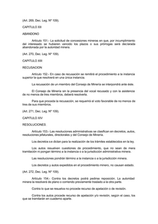 (Art. 269, Dec. Leg. Nº 109).
CAPITULO XII
ABANDONO
Artículo 151.- La solicitud de concesiones mineras en que, por incumplimiento
del interesado se hubieren vencido los plazos o sus prórrogas será declarada
abandonada por la autoridad minera.
(Art. 270, Dec. Leg. Nº 109).
CAPITULO XIII
RECUSACION
Artículo 152.- En caso de recusación se remitirá el procedimiento a la instancia
superior la que resolverá en una única instancia.
La recusación de un miembro del Consejo de Minería se interpondrá ante éste.
El Consejo de Minería sin la presencia del vocal recusado y con la asistencia
de no menos de tres miembros, deberá resolverla.
Para que proceda la recusación, se requerirá el voto favorable de no menos de
tres de sus miembros.
(Art. 271, Dec. Leg. Nº 109).
CAPITULO XIV
RESOLUCIONES
Artículo 153.- Las resoluciones administrativas se clasifican en decretos, autos,
resoluciones jefaturales, directorales y del Consejo de Minería.
Los decretos se dictan para la realización de los trámites establecidos en la ley.
Los autos resuelven cuestiones de procedimiento, que no sean de mera
tramitación ni pongan término a la instancia o a la jurisdicción administrativa minera.
Las resoluciones pondrán término a la instancia o a la jurisdicción minera.
Los decretos y autos expedidos en el procedimiento minero, no causan estado.
(Art. 272, Dec. Leg. Nº 109).
Artículo 154.- Contra los decretos podrá pedirse reposición. La autoridad
minera la resolverá de plano o corriendo previamente traslado a la otra parte.
Contra lo que se resuelva no procede recurso de apelación o de revisión.
Contra los autos procede recurso de apelación y/o revisión, según el caso, los
que se tramitarán en cuaderno aparte.
 