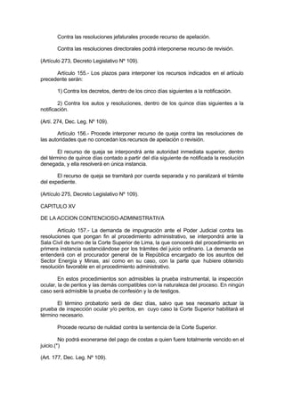 Contra las resoluciones jefaturales procede recurso de apelación.
Contra las resoluciones directorales podrá interponerse recurso de revisión.
(Artículo 273, Decreto Legislativo Nº 109).
Artículo 155.- Los plazos para interponer los recursos indicados en el artículo
precedente serán:
1) Contra los decretos, dentro de los cinco días siguientes a la notificación.
2) Contra los autos y resoluciones, dentro de los quince días siguientes a la
notificación.
(Artí. 274, Dec. Leg. Nº 109).
Artículo 156.- Procede interponer recurso de queja contra las resoluciones de
las autoridades que no concedan los recursos de apelación o revisión.
El recurso de queja se interpondrá ante autoridad inmediata superior, dentro
del término de quince días contado a partir del día siguiente de notificada la resolución
denegada, y ella resolverá en única instancia.
El recurso de queja se tramitará por cuerda separada y no paralizará el trámite
del expediente.
(Artículo 275, Decreto Legislativo Nº 109).
CAPITULO XV
DE LA ACCION CONTENCIOSO-ADMINISTRATIVA
Artículo 157.- La demanda de impugnación ante el Poder Judicial contra las
resoluciones que pongan fin al procedimiento administrativo, se interpondrá ante la
Sala Civil de turno de la Corte Superior de Lima, la que conocerá del procedimiento en
primera instancia sustanciándose por los trámites del juicio ordinario. La demanda se
entenderá con el procurador general de la República encargado de los asuntos del
Sector Energía y Minas, así como en su caso, con la parte que hubiere obtenido
resolución favorable en el procedimiento administrativo.
En estos procedimientos son admisibles la prueba instrumental, la inspección
ocular, la de peritos y las demás compatibles con la naturaleza del proceso. En ningún
caso será admisible la prueba de confesión y la de testigos.
El término probatorio será de diez días, salvo que sea necesario actuar la
prueba de inspección ocular y/o peritos, en cuyo caso la Corte Superior habilitará el
término necesario.
Procede recurso de nulidad contra la sentencia de la Corte Superior.
No podrá exonerarse del pago de costas a quien fuere totalmente vencido en el
juicio.(*)
(Art. 177, Dec. Leg. Nº 109).
 