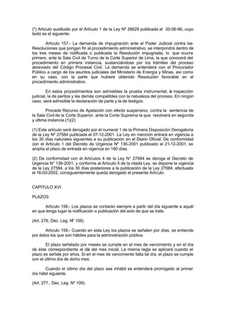 (*) Artículo sustituido por el Artículo 1 de la Ley Nº 26629 publicada el 20-06-96, cuyo
texto es el siguiente:
Artículo 157.- La demanda de impugnación ante el Poder Judicial contra las
Resoluciones que pongan fin al procedimiento administrativo, se interpondrá dentro de
los tres meses de notificada o publicada la Resolución impugnada, lo que ocurra
primero, ante la Sala Civil de Turno de la Corte Superior de Lima, la que conocerá del
procedimiento en primera instancia, sustanciándose por los trámites del proceso
abreviado del Código Procesal Civil. La demanda se entenderá con el Procurador
Público a cargo de los asuntos judiciales del Ministerio de Energía y Minas, así como
en su caso, con la parte que hubiere obtenido Resolución favorable en el
procedimiento administrativo.
En estos procedimientos son admisibles la prueba instrumental, la inspección
judicial, la de peritos y las demás compatibles con la natualeza del proceso. En ningún
caso, será admisible la declaración de parte y la de testigos.
Procede Recurso de Apelación con efecto suspensivo, contra la sentencia de
la Sala Civil de la Corte Superior, ante la Corte Suprema la que resolverá en segunda
y última instancia.(1)(2)
(1) Este artículo será derogado por el numeral 1 de la Primera Disposición Derogatoria
de la Ley Nº 27584 publicada el 07-12-2001. La Ley en mención entrará en vigencia a
los 30 días naturales siguientes a su publicación en el Diario Oficial. De conformidad
con el Artículo 1 del Decreto de Urgencia Nº 136-2001 publicado el 21-12-2001, se
amplía el plazo de entrada en vigencia en 180 días.
(2) De conformidad con el Artículos 4 de la Ley N° 27684 se deroga el Decreto de
Urgencia N° 136-2001, y conforme al Artículo 5 de la citada Ley, se dispone la vigencia
de la Ley 27584, a los 30 días posteriores a la publicación de la Ley 27684, efectuada
el 16-03-2002, consiguientemente queda derogado el presente Artículo.
CAPITULO XVI
PLAZOS
Artículo 158.- Los plazos se contarán siempre a partir del día siguiente a aquél
en que tenga lugar la notificación o publicación del acto de que se trate.
(Art. 276, Dec. Leg. Nº 109).
Artículo 159.- Cuando en esta Ley los plazos se señalen por días, se entiende
por éstos los que son hábiles para la administración pública.
El plazo señalado por meses se cumple en el mes de vencimiento y en el día
de éste correspondiente al día del mes inicial. La misma regla se aplicará cuando el
plazo se señale por años. Si en el mes de vencimiento falta tal día, el plazo se cumple
con el último día de dicho mes.
Cuando el último día del plazo sea inhábil se entenderá prorrogado al primer
día hábil siguiente.
(Art. 277., Dec. Leg. Nº 109).
 