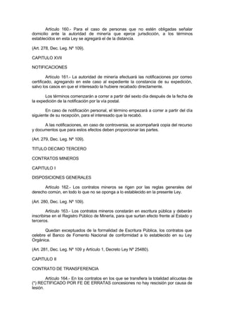 Artículo 160.- Para el caso de personas que no estén obligadas señalar
domicilio ante la autoridad de minería que ejerce jurisdicción, a los términos
establecidos en esta Ley se agregará el de la distancia.
(Art. 278, Dec. Leg. Nº 109).
CAPITULO XVII
NOTIFICACIONES
Artículo 161.- La autoridad de minería efectuará las notificaciones por correo
certificado, agregando en este caso al expediente la constancia de su expedición,
salvo los casos en que el interesado la hubiere recabado directamente.
Los términos comenzarán a correr a partir del sexto día después de la fecha de
la expedición de la notificación por la vía postal.
En caso de notificación personal, el término empezará a correr a partir del día
siguiente de su recepción, para el interesado que la recabó.
A las notificaciones, en caso de controversia, se acompañará copia del recurso
y documentos que para estos efectos deben proporcionar las partes.
(Art. 279, Dec. Leg. Nº 109).
TITULO DECIMO TERCERO
CONTRATOS MINEROS
CAPITULO I
DISPOSICIONES GENERALES
Artículo 162.- Los contratos mineros se rigen por las reglas generales del
derecho común, en todo lo que no se oponga a lo establecido en la presente Ley.
(Art. 280, Dec. Leg. Nº 109).
Artículo 163.- Los contratos mineros constarán en escritura pública y deberán
inscribirse en el Registro Público de Minería, para que surtan efecto frente al Estado y
terceros.
Quedan exceptuados de la formalidad de Escritura Pública, los contratos que
celebre el Banco de Fomento Nacional de conformidad a lo establecido en su Ley
Orgánica.
(Art. 281, Dec. Leg. Nº 109 y Artículo 1, Decreto Ley Nº 25480).
CAPITULO II
CONTRATO DE TRANSFERENCIA
Artículo 164.- En los contratos en los que se transfiera la totalidad alícuotas de
(*) RECTIFICADO POR FE DE ERRATAS concesiones no hay rescisión por causa de
lesión.
 