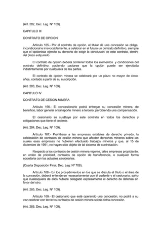 (Art. 282, Dec. Leg. Nº 109).
CAPITULO III
CONTRATO DE OPCION
Artículo 165.- Por el contrato de opción, el titular de una concesión se obliga,
incondicional e irrevocablemente, a celebrar en el futuro un contrato definitivo, siempre
que el opcionista ejercite su derecho de exigir la conclusión de este contrato, dentro
del plazo estipulado.
El contrato de opción deberá contener todos los elementos y condiciones del
contrato definitivo, pudiendo pactarse que la opción puede ser ejercitada
indistintamente por cualquiera de las partes.
El contrato de opción minera se celebrará por un plazo no mayor de cinco
años, contado a partir de su suscripción.
(Art. 283, Dec. Leg. Nº 109).
CAPITULO IV
CONTRATO DE CESION MINERA
Artículo 166.- El concesionario podrá entregar su concesión minera, de
beneficio, labor general o transporte minero a tercero, percibiendo una compensación.
El cesionario se sustituye por este contrato en todos los derechos y
obligaciones que tiene el cedente.
(Art. 284, Dec. Leg. Nº 109).
Artículo 167.- Prohíbase a las empresas estatales de derecho privado, la
celebración de contratos de cesión minera que afecten derechos mineros sobre los
cuales esas empresas no hubieren efectuado trabajos mineros y que, al 15 de
diciembre de 1991, no hayan sido objeto de tal sistema de contratación.
Respecto a los contratos de cesión minera vigente, tales empresas propiciarán,
en orden de prioridad, contratos de opción de transferencia, o cualquier forma
societaria con los actuales cesionarios.
(Cuarta Disposición Final, Dec. Leg. Nº 708).
Artículo 168.- En los procedimientos en los que se discuta el título o el área de
la concesión, deberá entenderse necesariamente con el cedente y el cesionario, salvo
que cualesquiera de ellos hubiere delegado expresamente el derecho de defensa en
favor del otro.
(Art. 285, Dec. Leg. Nº 109).
Artículo 169.- El cesionario que esté operando una concesión, no podrá a su
vez celebrar con terceros contratos de cesión minera sobre dicha concesión.
(Art. 285, Dec. Leg. Nº 109).
 