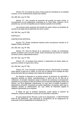 Artículo 170.- El contrato de cesión minera podrá ser transferido en su totalidad
a tercero, con el consentimiento expreso del cedente.
(Art. 288, Dec. Leg. Nº 109).
Artículo 171.- Son causales de resolución del contrato de cesión minera, el
incumplimiento de las obligaciones contenidas en el Título Sexto, Capítulo I de la
presente Ley, así como de aquéllas que se hubiesen pactado en el contrato.
Las acciones sobre resolución del contrato de cesión minera se tramitarán de
acuerdo a las reglas del procedimiento de menor cuantía.
(Art. 289, Dec. Leg. Nº 109).
CAPITULO V
CONTRATO DE HIPOTECA
Artículo 172.- Puede constituirse hipoteca sobre concesiones inscritas en el
Registro Público de Minería.
(Art. 290, Dec. Leg. Nº 109).
Artículo 173.- Para los efectos de la valorización y remate, los contratantes
pueden considerar como una sola unidad, varias concesiones que formen un conjunto
de bienes unidos o dependientes entre sí.
(Art. 291, Dec. Leg. Nº 109).
Artículo 174.- El acreedor tiene derecho a inspeccionar los bienes dados en
garantía y solicitar la mejora de la misma.
(Art. 292, Dec. Leg. Nº 109).
Artículo 175.- Si la concesión es declarada caduca o abandonada, el acreedor
podrá aplicar al pago de su crédito, la suma que se obtenga de la subasta de otros
bienes del activo fijo que hubiesen sido materia de la hipoteca.
No obstante lo dispuesto en el párrafo anterior, la resolución de caducidad o
abandono quedará sin efecto, automáticamente, si dentro de los 30 días de su
notificación, el acreedor hipotecario ejerce el derecho de sustituirse al concesionario
mediante recurso dirigido al Jefe de la Oficina de Concesiones del Registro Público de
Minería, con firma legalizada notarialmente, en cuyo caso el Estado procederá a
adjudicarle la concesión, incluyendo sus partes integrantes y accesorias, salvo que se
hubiesen pactado su diferenciación, por cuyo mérito se entenderá pagada la
obligación garantizada con la hipoteca.
A efecto de que el acreedor hipotecario pueda ejercer el derecho de
sustitución, deberá notificársele la resolución de caducidad o abandono.
El nuevo titular tendrá 180 días a partir de la adjudicación (*) RECTIFICADO
POR FE DE ERRATAS para adecuarse al cumplimiento de las obligaciones de
producción mínima establecidas en la presente Ley. (*)
 