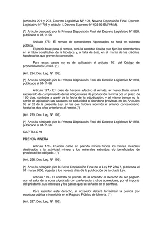 (Artículos 291 y 293, Decreto Legislativo Nº 109, Novena Disposición Final, Decreto
Legislativo Nº 708 y artículo 1, Decreto Supremo Nº 002-92-EM/VMM).
(*) Artículo derogado por la Primera Disposición Final del Decreto Legislativo Nº 868,
publicado el 01-11-96
Artículo 176.- El remate de concesiones hipotecadas se hará en subasta
pública.
El precio base para el remate, será la cantidad líquida que fijen los contratantes
en el título constitutivo de la hipoteca y, a falta de éste, en el monto de los créditos
hipotecarios que graven la concesión.
Para estos casos no es de aplicación el artículo 701 del Código de
procedimientos Civiles. (*)
(Art. 294, Dec. Leg. Nº 109).
(*) Artículo derogado por la Primera Disposición Final del Decreto Legislativo Nº 868,
publicado el 01-11-96
Artículo 177.- En caso de hacerse efectivo el remate, el nuevo titular estará
exonerado de cumplimiento de las obligaciones de producción mínima por un plazo de
180 días, contados a partir de la fecha de la adjudicación; y al mismo tiempo no le
serán de aplicación las causales de caducidad o abandono previstas en los Artículos
59 al 62 de la presente Ley, en las que hubiere incurrido el anterior concesionario
hasta los dos años anteriores al remate.(*)
(Art. 295, Dec. Leg. Nº 109).
(*) Artículo derogado por la Primera Disposición Final del Decreto Legislativo Nº 868,
publicado el 01-11-96
CAPITULO VI
PRENDA MINERA
Artículo 178.- Pueden darse en prenda minera todos los bienes muebles
destinados a la actividad minera y los minerales extraídos y/o beneficiados de
propiedad del obligado. (*)
(Art. 296, Dec. Leg. Nº 109).
(*) Artículo derogado por la Sexta Disposición Final de la Ley Nª 28677, publicada el
01 marzo 2006, vigente a los noventa días de la publicación de la citada Ley.
Artículo 179.- El contrato de prenda da al acreedor el derecho de ser pagado
con el valor de la cosa pignorada con preferencia a otros acreedores, por el importe
del préstamo, sus intereses y los gastos que se señalen en el contrato.
Para ejercitar este derecho, el acreedor deberá formalizar la prenda por
escritura pública e inscribirla en el Registro Público de Minería. (*)
(Art. 297, Dec. Leg. Nº 109).
 