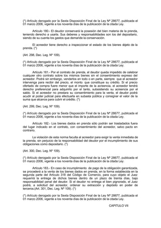 (*) Artículo derogado por la Sexta Disposición Final de la Ley Nª 28677, publicada el
01 marzo 2006, vigente a los noventa días de la publicación de la citada Ley.
Artículo 180.- El deudor conservará la posesión del bien materia de la prenda,
teniendo derecho a usarla. Sus deberes y responsabilidades son los del depositario,
siendo de su cuenta los gastos que demande la conservación.
El acreedor tiene derecho a inspeccionar el estado de los bienes objeto de la
prenda. (*)
(Art. 298, Dec. Leg. Nº 109).
(*) Artículo derogado por la Sexta Disposición Final de la Ley Nª 28677, publicada el
01 marzo 2006, vigente a los noventa días de la publicación de la citada Ley.
Artículo 181.- Por el contrato de prenda, el deudor queda impedido de celebrar
cualquier otro contrato sobre los mismos bienes sin el consentimiento expreso del
acreedor. Podrá sin embargo, venderlos en todo o en parte, siempre que el acreedor
intervenga para recibir del precio, el monto que constituye su crédito. Si el precio
ofertado de compra fuere menor que el importe de la acreencia, el acreedor tendrá
derecho preferencial para adquirirlo por el tanto, subsistiendo su acreencia por el
saldo. Si el acreedor no prestara su consentimiento para la venta, el deudor podrá
acudir al poder judicial para efectuarla en subasta pública y consignar el valor de la
suma que alcance para cubrir el crédito. (*)
(Art. 299, Dec. Leg. Nº 109).
(*) Artículo derogado por la Sexta Disposición Final de la Ley Nª 28677, publicada el
01 marzo 2006, vigente a los noventa días de la publicación de la citada Ley.
Artículo 182.- Los bienes dados en prenda sólo podrán ser trasladados fuera
del lugar indicado en el contrato, con consentimiento del acreedor, salvo pacto en
contrario.
La violación de esta norma faculta al acreedor para exigir la venta inmediata de
la prenda, sin perjuicio de la responsabilidad del deudor por el incumplimiento de sus
obligaciones como depositario. (*)
(Art. 300, Dec. Leg. Nº 109).
(*) Artículo derogado por la Sexta Disposición Final de la Ley Nª 28677, publicada el
01 marzo 2006, vigente a los noventa días de la publicación de la citada Ley.
Artículo 183.- En caso de incumplimiento de pago de la obligación garantizada,
se procederá a la venta de los bienes dados en prenda, en la forma establecida en la
segunda parte del Artículo 318 del Código de Comercio, para cuyo objeto el Juez
requerirá la entrega de dichos bienes dentro de un plazo de treinta días, bajo
responsabilidad penal del deudor. Si el deudor no entrega el bien pignorado, el Juez
podrá, a solicitud del acreedor, ordenar su extracción y depósito en poder de
terceros.(Art. 301, Dec. Leg. Nº 109). (*)
(*) Artículo derogado por la Sexta Disposición Final de la Ley Nª 28677, publicada el
01 marzo 2006, vigente a los noventa días de la publicación de la citada Ley.
CAPITULO VII
 