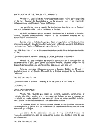 SOCIEDADES CONTRACTUALES Y SUCURSALES
Artículo 184.- Las sociedades mineras contractuales se regirán por lo dispuesto
en la Ley General de Sociedades y en la presente Ley, y se inscribirán
obligatoriamente en el Registro Público de Minería.
Las sociedades mineras podrán facultativamente inscribirse en el Registro
Mercantil de la Oficina Nacional de los Registros Públicos.
Aquellas sociedades que se inscriban únicamente en el Registro Público de
Minería, deberán necesariamente referirse a las actividades mineras en su
denominación o razón social.
Cuando estas sociedades tengan por objeto principal otras actividades distintas
a la minería, deberán obligatoriamente inscribirse en el Registro Mercantil de la Oficina
Nacional de los Registros Públicos correspondientes.(*)
(Art. 302, Dec. Leg. Nº 109 y Décima Segunda Disposición Final, Decreto Legislativo
Nº 708).
(*) Confrontar con el Artículo 1 de la Ley N° 26366, publicada 16 octubre 94.
Artículo 185.- Las sucursales de empresas constituidas en el extranjero que se
establezcan en el país, para ejercer actividades mineras, deberán cumplir con lo
dispuesto para aquéllas en la Ley General de Sociedades y en esta Ley.
Deberán inscribirse obligatoriamente en el Registro Público de Minería y,
facultativamente en el Registro Mercantil de la Oficina Nacional de los Registros
Públicos.(*)
(Art. 303, Dec. Leg. Nº 109).
(*) Confrontar con el Artículo 1 de la Ley N° 26366, publicada 16 octubre 94.
CAPITULO VIII
SOCIEDADES LEGALES
Artículo 186.- Cuando por razón de petitorio, sucesión, transferencia o
cualquier otro titulo, resulten dos o más personas titulares de una concesión, se
constituirá de modo obligatorio una sociedad minera de responsabilidad limitada,
salvo que las partes decidan constituir una sociedad contractual.
La sociedad minera de responsabilidad limitada es una persona jurídica de
derecho privado, y por el acto de su constitución se convierte en único titular de la
concesión que la originó.
Los socios de las sociedades mineras de responsabilidad limitada no
responden personalmente por las obligaciones sociales sino hasta el límite de sus
participaciones.
(Art. 304, Dec. Leg. Nº 109).
 