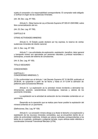 sujeta al comprador a la responsabilidad correspondiente. El comprador está obligado
a verificar el origen de las sustancias minerales.
(Art. 38, Dec. Leg. Nº 708).
Artículo 5.- Dése fuerza de Ley al Decreto Supremo Nº 005-91-EM/VMM, sobre
libre comercialización del oro.
(Art. 23, Dec. Leg. Nº 708).
CAPITULO III
OTRAS ACTIVIDADES MINERAS
Artículo 6.- El Estado puede declarar por ley expresa, la reserva de ciertas
sustancias minerales de interés nacional.
(Art. 5, Dec. Leg. Nº 109)
Artículo 7.- Las actividades de exploración, explotación, beneficio, labor general
y transporte minero son ejecutadas por personas naturales y jurídicas nacionales o
extranjeras, a través del sistema de concesiones.
(Art. 8, Dec. Leg. Nº 109).
TITULO SEGUNDO
CONCESIONES
CAPITULO I
CONCESIONES MINERAS (*)
(*) De conformidad con el Artículo 1 del Decreto Supremo Nº 31-94-EM; publicado el
24-06-94, se suspende a partir de tal fecha y hasta el 31-12-94 la admisión de
petitorios para Concesiones Mineras
Artículo 8.- La exploración es la actividad minera tendiente a demostrar las
dimensiones, posición, características mineralógicas, reservas y valores de los
yacimiento minerales.
La explotación es la actividad de extracción de los minerales contenidos en un
yacimiento.
Desarrollo es la operación que se realiza para hacer posible la explotación del
mineral contenido en un yacimiento.
(Definiciones, Dec. Leg. Nº 109)
Artículo 9.- La concesión minera otorga a su titular el derecho a la exploración y
explotación de los recursos minerales concedidos, que se encuentren dentro de un
sólido de profundidad indefinida, limitado por planos verticales correspondientes a los
lados de un cuadrado, rectángulo o poligonal cerrada, cuyos vértices están referidos a
coordenadas Universal Transversal Mercator (UTM).
 