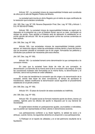 Artículo 187.- La sociedad minera de responsabilidad limitada será constituida
de oficio por el Jefe del Registro Público de Minería.
La sociedad será inscrita en dicho Registro por el mérito de copia certificada de
la resolución que la declare constituida.
(Art. 305, Dec. Leg. Nº 109, Novena Disposición Final, Dec. Leg. Nº 708 y Artículo 1,
D.S. Nº 002-92-EF/VMM).
Artículo 188.- La sociedad minera de responsabilidad limitada se regirá por lo
dispuesto en la presente Ley y por el Estatuto Social, que en su caso, convengan en
otorgar los socios. Para aprobar el Estatuto será de aplicación lo establecido en el
primer párrafo del artículo 199. No se puede pactar contra las normas contenidas en
este capítulo.
(Art. 306, Dec. Leg. Nº 109).
Artículo 189.- Las sociedades mineras de responsabilidad limitada podrán
ejercer, sin restricción alguna, todas las actividades mineras dentro y fuera del área en
que se encuentre ubicada la concesión que le dio origen, formulando los petitorios y
solicitudes que pudieran ser necesarias para esos efectos.
(Art. 307, Dec. Leg. Nº 109).
Artículo 190.- La sociedad tomará como denominación la que corresponda a la
concesión minera.
En caso que la sociedad fuera titular de más de una concesión, la
denominación y el domicilio de la misma será la de la concesión más antigua. Si todas
las concesiones hubiesen sido formuladas en la misma fecha, la denominación y el
domicilio, será el de la primera en orden alfabético.
En el caso de transferirse la concesión que dio origen a la denominación de la
sociedad, siendo ésta titular de otras concesiones, al tiempo de aprobarse la
transferencia, deberá modificarse la denominación social siguiendo el procedimiento
establecido en el párrafo anterior.
(Art. 308, Dec. Leg. Nº 109).
Artículo 191.- El plazo de duración de estas sociedades es indefinido.
(Art. 309, Dec. Leg. Nº 109).
Artículo 192.- El capital social se formará mediante aporte de dinero, bienes y/o
créditos, rigiendo para los efectos del aporte lo dispuesto por la Ley General de
Sociedades.
El capital estará dividido en participaciones iguales, acumulables e indivisibles,
que no podrán ser representadas en título valores ni denominarse acciones.
Las participaciones confieren a su titular legítimo, la calidad de socio y le
atribuye, cuando menos, los siguientes derechos en proporción a sus participaciones:
1) Participar en el reparto de utilidades y en el del patrimonio resultante de la
liquidación;
 